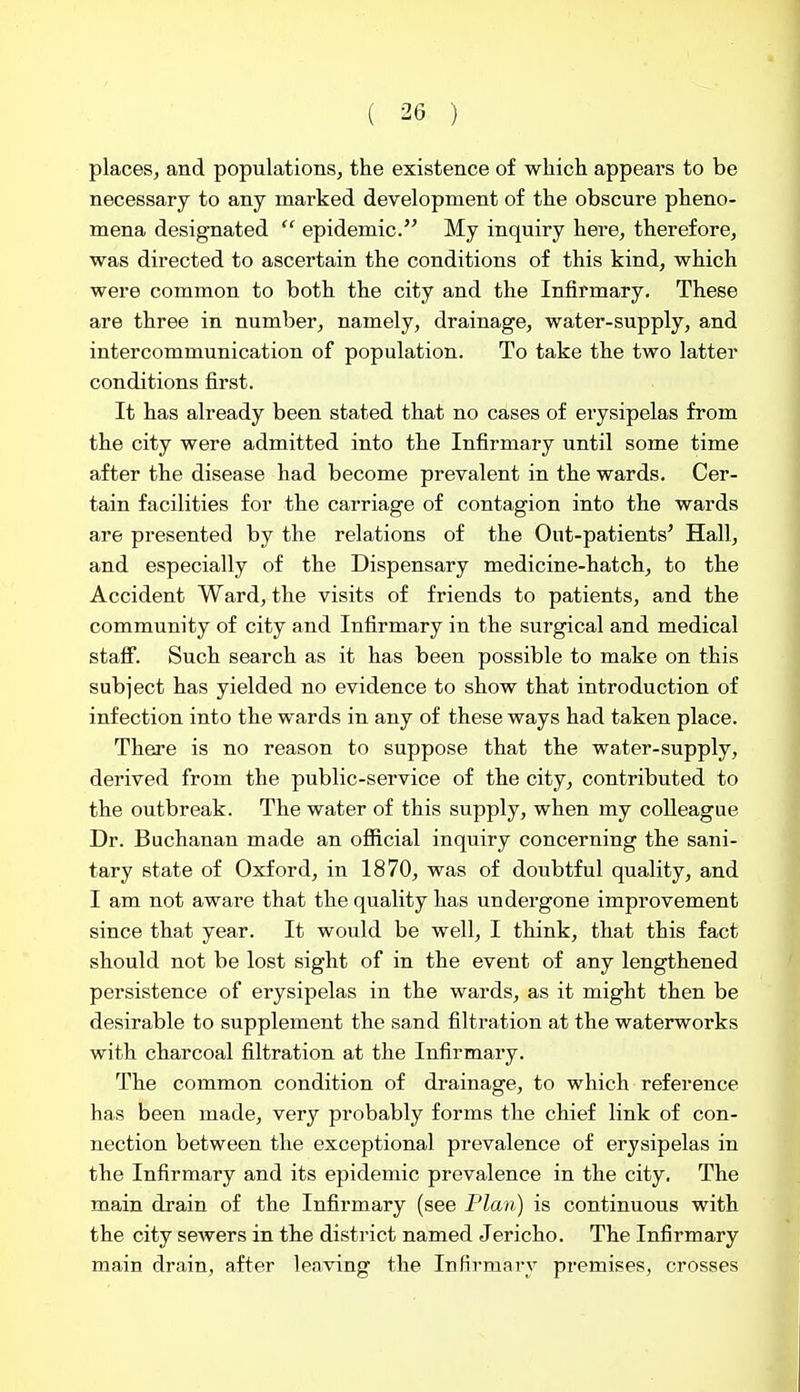 places, and populations, the existence of whicli appears to be necessary to any marked development of the obscure pheno- mena designated  epidemic. My inquiry here, therefore, was directed to ascertain the conditions of this kind, which were common to both the city and the Infirmary, These are three in number, namely, drainage, water-supply, and intercommunication of population. To take the two latter conditions first. It has already been stated that no cases of erysipelas from the city were admitted into the Infirmary until some time after the disease had become prevalent in the wards. Cer- tain facilities for the carriage of contagion into the wards are presented by the relations of the Out-patients' Hall, and especially of the Dispensary medicine-hatch, to the Accident Ward, the visits of friends to patients, and the community of city and Infirmary in the surgical and medical stafi. Such search as it has been possible to make on this subject has yielded no evidence to show that introduction of infection into the wards in any of these ways had taken place. There is no reason to suppose that the water-supply, derived from the public-service of the city, contributed to the outbreak. The water of this supply, when my colleague Dr. Buchanan made an official inquiry concerning the sani- tary state of Oxford, in 1870, was of doubtful quality, and I am not aware that the quality has undergone improvement since that year. It would be well, I think, that this fact should not be lost sight of in the event of any lengthened persistence of erysipelas in the wards, as it might then be desirable to supplement the sand filtration at the waterworks with charcoal filtration at the Infirmary. The common condition of drainage, to which reference has been made, very probably forms the chief link of con- nection between the exceptional prevalence of erysipelas in the Infirmary and its epidemic prevalence in the city. The main drain of the Infirmary (see Flan) is continuous with the city sewers in the district named Jericho. The Infirmary main drain, after leaving the Infivraary premises, crosses