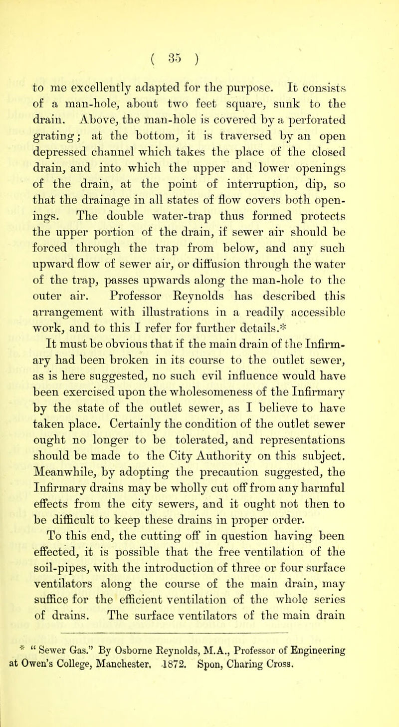 ( -30 ) to me excellently adapted for the purpose. It consists of a man-hole, aboiit two feet square, sunk to the drain. Above, the man-hole is covered by a perforated grating; at the bottom, it is traversed by an open depressed channel which takes the place of the closed drain, and into which the upper and lower openings of the draiti, at the point of interruption, dip, so that the drainage in all states of flow covers both open- ings. The double water-trap thus formed protects the upper portion of the drain, if sewer air should be forced through the trap from below, and any such upward flow of sewer air, or dift'usion through the water of the trap, jmsses upwards along the man-hole to the outer air. Professor Reynolds has described this arrangement with illustrations in a readily accessible work, and to this I refer for further details.* It must be obvious that if the main drain of the Infirm- ary had been broken in its course to the outlet sewer, as is here suggested, no such evil influence would have been exercised upon the wholesomeness of the Infirmary by the state of the outlet sewer, as I believe to have taken place. Certainly the condition of the outlet sewer ought no longer to be tolerated, and representations should be made to the City Authority on this subject. Meanwhile, by adopting the precaution suggested, the Infirmary drains may be wholly cut off from any harmful effects from the city sewers, and it ought not then to be difficult to keep these drains in proper order. To this end, the cutting off in question having been efiected, it is possible that the free ventilation of the soil-pipes, with the introduction of three or four surface ventilators along the course of the main drain, may suffice for the efficient ventilation of the whole series of drains. The surface ventilators of the main drain ■■ Sewer Gas. By Osborne Reynolds, M.A., Professor of Engineering at Owen's College, Manchester, -1872. Spon, Charing Cross.
