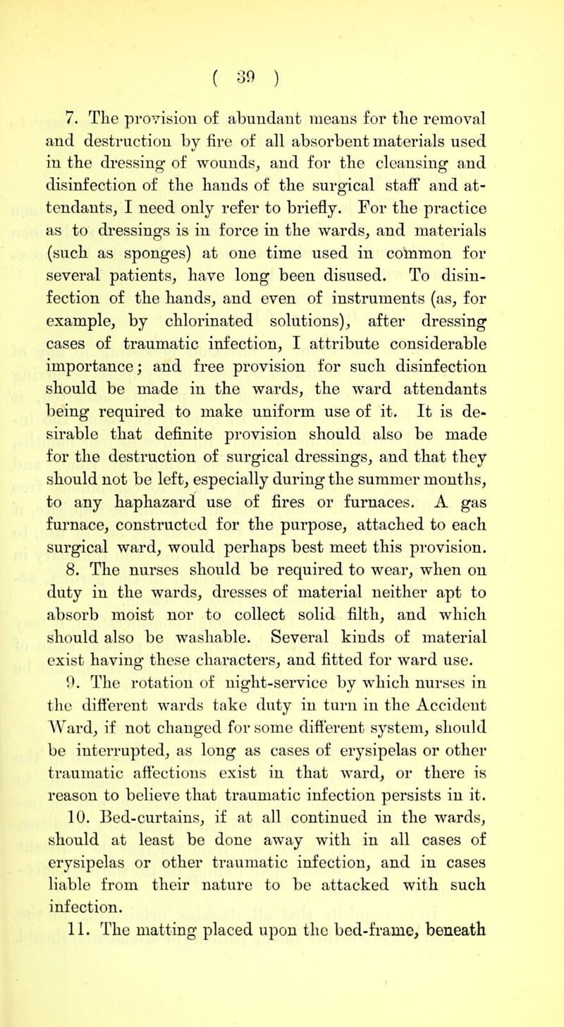 7. The provisiou of abundant means for tlie removal and destruction by fire of all absorbent materials used in the dressing of wounds, and for the cleansing and disinfection of the hands of the surgical staff and at- tendants, I need only refer to briefly. For the practice as to dressings is in force in the wards, and materials (such as sponges) at one time used in common for several patients, have long been disused. To disin- fection of the hands, and even of instruments (as, for example, by chlorinated solutions), after dressing cases of traumatic infection, I attribute considerable importance; and free provision for such disinfection should be made in the wards, the ward attendants being required to make uniform use of it. It is de- sirable that definite provision should also be made for the destruction of surgical dressings, and that they should not be left, especially during the summer months, to any haphazard use of fires or furnaces. A gas furnace, constructed for the purpose, attached to each surgical ward, would perhaps best meet this provision. 8. The nurses should be required to wear, when on duty in the wards, dresses of material neither apt to absorb moist nor to collect solid filth, and which should also be washable. Several kinds of material exist having these characters, and fitted for ward use. 9. The rotation of night-service by which nurses in the diflferent wards take duty in turn in the Accident AVard, if not changed for some different system, should be interrupted, as long as cases of erysipelas or other traumatic affections exist in that ward, or there is reason to believe that traumatic infection persists in it. 10. Bed-curtains, if at all continued in the wards, should at least be done away with in all cases of erysipelas or other ti'aumatic infection, and in cases liable from their nature to be attacked with such infection. 11. The matting placed upon the bed-fi'ame, beneath