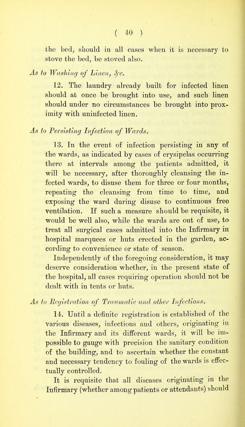 ( ^0 ) the hed, sliould iu all cases wlien it is necessary to stove the bed, be stoved also. As to Washing of Linen,, S,x. 12. The laundry already built for infected linen should at once be brought into use, and such linen should under no circumstances be brought into prox- imity with uninfected linen. As to Persisting Infection of Wards. 13. In the event of infection persisting in any of the wards, as indicated by cases of erysipelas occurring there at intervals among the patients admitted, it will be necessary, after thoroughly cleansing the in- fected wards, to disuse them for three or four months, repeating the cleansing fi'om time to time, and exposing the ward during disuse to continuous free Ventilation. If such a measure should be requisite, it would be well also, while the wards are out of use, to treat all surgical cases admitted into the Infirmary in hospital marquees or huts erected in the garden, ac- cording to convenience or state of season. Independently of the foregoing consideration, it may deserve consideration whether, in the present state of the hospital, all cases requiring operation should not be dealt with in tents or huts. As to Registration, of Traumatic and other Infections. 14. Until a definite registration is established of the various diseases, infectious and others, originating iu the Infirmary and its difierent wards, it will be im- possible to gauge with precision the sanitary condition of the building, and to ascertain whether the constant and necessary tendency to fouling of the wards is eflFec- tually controlled. It is requisite that all diseases originating in the Infirmary (whether among patients or attendants) should