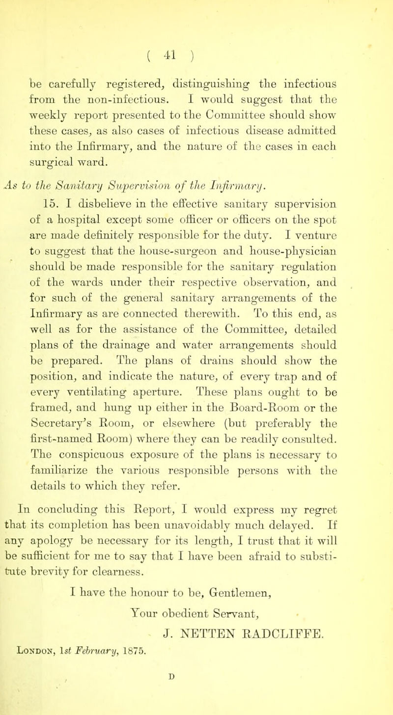 be carefully registered, distinguisliing the infectious from the non-infectious. I would suggest that the weekly report presented to the Committee should show these cases, as also cases of infectious disease admitted into the Infirmary, and the nature of the cases in each surgical ward. As to the Sanitary Supervision of the Infirmary. 15. I disbelieve in the eflTective sanitary supervision of a hospital except some officer or officers on the spot are made definitely responsible for the duty. I venture to suggest that the house-surgeon and house-physician should be made responsible for the sanitary regulation of the wards under their respective observation, and for such of the general sanitary arrangements of the Infirmary as are connected therewith. To this end, as well as for the assistance of the Committee, detailed plans of the drainage and water arrangements should be prepared. The plans of drains should show the position, and indicate the nature, of every trap and of every ventilating aperture. These plans ought to be framed, and hung up either in the Board-Room or the Secretary's Room, or elsewhere (but preferably the first-named Room) where they can be readily consulted. The conspicuous exposure of the plans is necessary to familiarize the various responsible persons with the details to which they refer. In concluding this Report, I would express my regret that its completion has been unavoidably much delayed. If any apology be necessary for its length, I trust that it will be sufficient for me to say that I have been afi'aid to substi- tute brevity for clearness. I have the honour to be, Gentlemen, Your obedient Servant, J. NETTEN RADCLIFPE. London, 1st February, 1875.