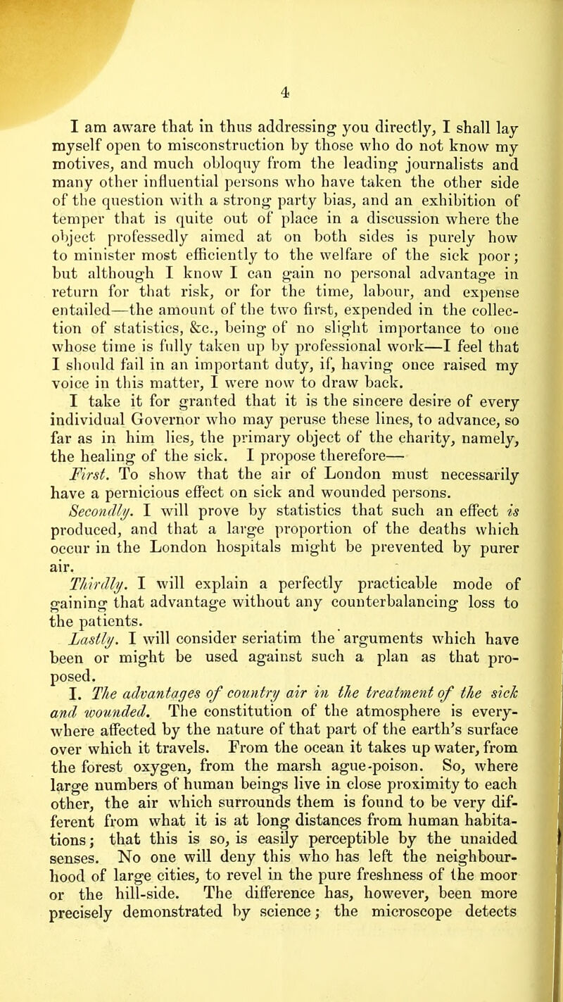 I am aware that In thus addressing you directly, I shall lay myself open to misconstruction by those who do not know my motives, and much obloquy from the leading journalists and many other influential persons who have taken the other side of the question with a strong party bias, and an exhibition of temper that is quite out of place in a discussion where the object professedly aimed at on both sides is purely how to minister most efficiently to the welfare of the sick poor; but although I know I can gain no personal advantage in return for that risk, or for the time, labour, and expense entailed—the amount of the two first, expended in the collec- tion of statistics, &c., being of no slight importance to one whose time is fully taken up by professional work—I feel that I should fail in an important duty, if, having once raised my voice in this matter, I were now to draw back. I take it for granted that it is the sincere desire of every individual Governor who may peruse these lines, to advance, so far as in him lies, the primary object of the charity, namely, the healing of the sick. I propose therefore— First. To show that the air of London must necessarily have a pernicious effect on sick and wounded persons. Secondly. I will prove by statistics that such an effect is produced, and that a large proportion of the deaths which occur in the London hospitals might be prevented by purer air. Thvrdly. I will explain a perfectly practicable mode of gaining that advantage without any counterbalancing loss to the patients. Lastly. I will consider seriatim the arguments which have been or might be used against such a plan as that pro- posed. I. The advantages of country air in the treatment of the sick and wounded. The constitution of the atmosphere is every- where affected by the nature of that part of the earth's surface over which it travels. From the ocean it takes up water, from the forest oxygen, from the marsh ague-poison. So, where large numbers of human beings live in close proximity to each other, the air which surrounds them is found to be very dif- ferent from what it is at long distances from human habita- tions ; that this is so, is easily perceptible by the unaided senses. No one will deny this who has left the neighbour- hood of large cities, to revel in the pure freshness of the moor or the hill-side. The difference has, however, been more precisely demonstrated by science; the microscope detects