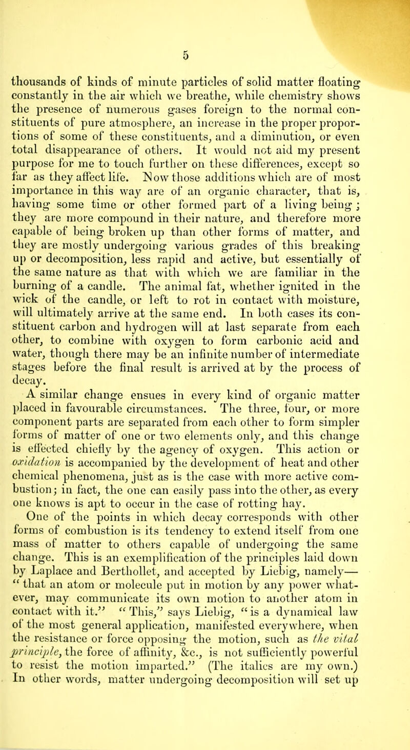 thousands of kinds of minute particles of solid matter floating constantly in the air which we breathe, while chemistry shows the presence of numerous gases foreign to the normal con- stituents of pure atmosphere, an increase in the proper propor- tions of some of these constituents, and a diminution, or even total disappearance of others. It would not aid my present purpose for me to touch further on these differences, excei)t so far as they affect life. Now those additions which are of most importance in this way are of an organic character, that is, having some time or other formed part of a living being ; they are more compound in their nature, and therefore more capable of being broken up than other forms of matter, and they are mostly undergoing various grades of this breaking up or decomposition, less rapid and active, but essentially of the same nature as that with which we are familiar in the burning of a candle. The animal fat, whether ignited in the wick of the candle, or left to rot in contact with moisture, will ultimately arrive at the same end. In both eases its con- stituent carbon and hydrogen will at last separate from each other, to combine with oxygen to form carbonic acid and water, though there may be an infinite number of intermediate stages before the final result is arrived at by the process of decay. A similar change ensues in every kind of organic matter placed in favourable circumstances. The three, four, or more component parts are separated from each other to form simpler forms of matter of one or two elements only, and this change is effected chiefly by the agency of oxygen. This action or oxidation is accompanied by the development of heat and other chemical phenomena, just as is the case with more active com- bustion; in fact, the one can easily pass into the other, as every one knows is apt to occur in the case of rotting hay. One of the points in which decay corresponds with other forms of combustion is its tendency to extend itself from one mass of matter to others capable of undergoing the same change. This is an exemplification of the principles laid down by Laplace and BerthoUet, and accepted by Liebig, namely—  that an atom or molecule put in motion by any power what- ever, may communicate its own motion to another atom in contact with it.  This,'^ says Liebig,  is a dynamical law of the most general application, manifested everywhere, when the resistance or force opposing the motion, such as the vital princijde, the force of affinity, &c., is not sufficiently powerful to resist the motion imparted. (The italics are my own.) In other words, matter undergoing decomposition will set up