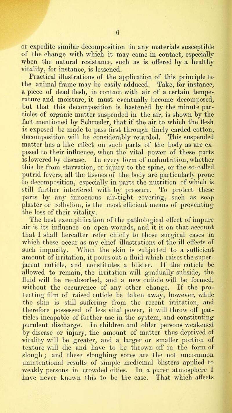 or expedite similar decomposition in any materials susceptible of the change with which it may come in contact, especially when the natural resistance, such as is offered by a healthy vitality, for instance, is lessened. Practical illustrations of the application of this principle to the animal frame may be easily adduced. Take, for instance, a piece of dead flesh, in contact with air of a certain tempe- rature and moisture, it must eventually become decomposed, but that this decomposition is hastened by the minute par- ticles of organic matter suspended in the air, is shown by the fact mentioned by Schrceder, that if the air to which the flesh is exposed be made to pass first through finely carded cotton, decomposition will be considerably retarded. This suspended matter has a like efi'ect on such parts of the body as are ex- posed to their influence, when the vital power of these parts is lowered by disease. In every form of malnutrition, whether this be from starvation, or injury to the spine, or the so-called putrid fevers, all the tissues of the body are particularly prone to decomposition, especially in parts the nutrition of which is still further interfered with by pressure. To protect these parts by any innocuous air-tight covering, such as soap plaster or collodion, is the most efficient means of preventing the loss of their vitality. The best exemplification of the pathological effect of impure air is its influence on open wounds, and it is on that account that I shall hereafter refer chiefly to those surgical cases in which these occur as my chief illustrations of the ill effects of such impurity. When the skin is subjected to a sufficient amount of irritation, it pours out a fluid which raises the super- jacent cuticle, and constitutes a blister. If the cuticle be allowed to remain, the irritation will gradually subside, the fluid will be re-absorbed, and a new cuticle will be formed, without the occurrence of any other change. If the pro- tecting film of raised cuticle be taken away, however, while the skin is still suffering from the recent irritation, and therefore possessed of less vital power, it will throw ofl^ par- ticles incapable of further use in the system, and constituting purulent discharge. In children and older persons weakened by disease or injury, the amount of matter thus deprived of vitality will be greater, and a larger or smaller portion of texture will die and have to be thrown off in the form of slough ; and these sloughing sores are the not uncommon unintentional results of simple medicinal blisters applied to weakly persons in crowded cities. In a purer atmosphere I have never known this to be the case. That which affects