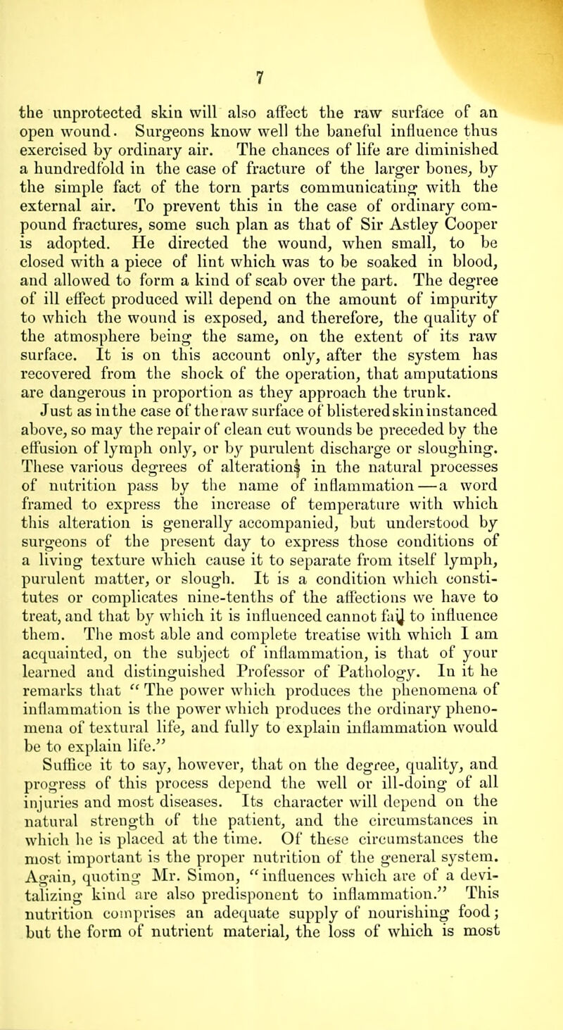 the unprotected skia will also affect the raw surface of an open wound. Surgeons know well the baneful influence thus exercised by ordinary air. The chances of life are diminished a hundredfold in the case of fracture of the larger bones^ by the simple fact of the torn parts communicating with the external air. To prevent this in the case of ordinary com- pound fractures, some such plan as that of Sir Astley Cooper is adopted. He directed the wound, when small, to be closed with a piece of lint which was to be soaked in blood, and allowed to form a kind of scab over the part. The degree of ill effect produced will depend on the amount of impurity to which the wound is exposed, and therefore, the quality of the atmosphere being the same, on the extent of its raw surface. It is on this account only, after the system has recovered from the shock of the operation, that amputations ai'e dangerous in proportion as they approach the trunk. Just as in the case of the raw surface of blistered skin instanced above, so may the repair of clean cut wounds be preceded by the effusion of lymph only, or by purulent discharge or sloughing. These various degrees of alteration| in the natural processes of nutrition pass by the name of inflammation—a word framed to express the increase of temperature with which tliis alteration is generally accompanied, but understood by surgeons of the present day to express those conditions of a living texture which cause it to separate from itself lymph, purulent matter, or slough. It is a condition which consti- tutes or complicates nine-tenths of the affections we have to treat, and that by which it is influenced cannot fuij to influence them. The most able and complete treatise with which I am acquainted, on the subject of inflammation, is that of your learned and distinguished Professor of Pathology. In it he remarks that  The power which produces the phenomena of inflammation is the power which produces the ordinaiy pheno- mena of textural life, and fully to explain inflammation would be to explain life. Suffice it to say, however, that on the degree, quality, and progress of this process depend the well or ill-doing of all injuries and most diseases. Its character will depend on the natural strength of the patient, and the circumstances in which he is placed at the time. Of these circumstances the most important is the proper nutrition of the general system. Again, quoting Mr. Simon,  influences which are of a devi- talizing kind are also predisponent to inflammation. This nutrition comprises an adequate supply of nourishing food; but the form of nutrient material, the loss of which is most