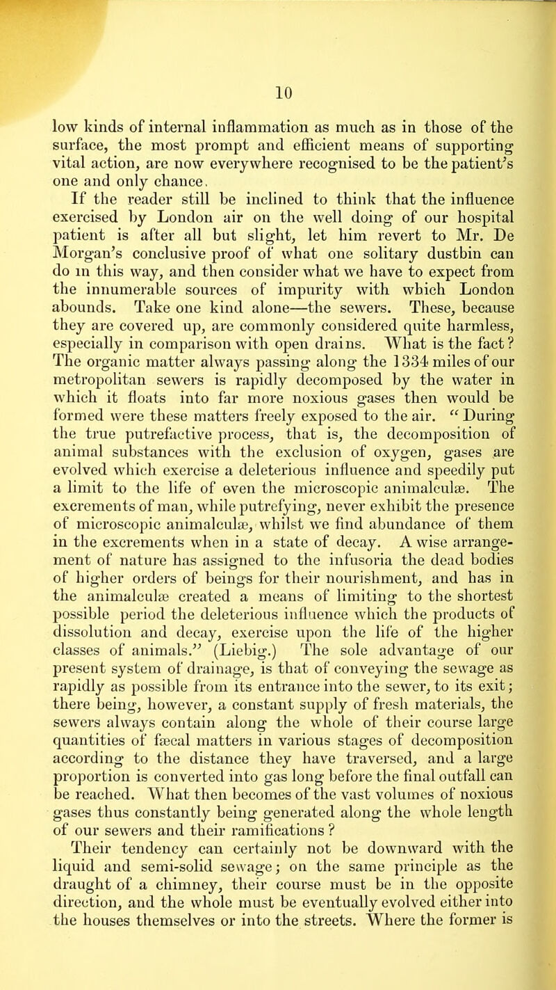 low kinds of internal inflammation as much as in those of the surface, the most prompt and efficient means of supporting vital action, are now everywhere recognised to be the patient's one and only chance. If the reader still be inclined to think that the influence exercised by London air on the well doing of our hospital patient is after all but slight, let him revert to Mr. De Morgan's conclusive proof of what one solitary dustbin can do m this way, and then consider what we have to expect from the innumerable sources of impurity with which London abounds. Take one kind alone—the sewers. These, because they are covered up, are commonly considered quite harmless, especially in comparison with open drains. What is the fact? The organic matter always passing along the 1334 miles of our metropolitan sewers is rapidly decomposed by the water in which it floats into far more noxious gases then would be formed were these matters freely exposed to the air.  During the true putrefactive process, that is, the decomposition of animal substances with the exclusion of oxygen, gases are evolved which exercise a deleterious influence and speedily put a limit to the life of aven the microscopic animalculse. The excrements of man, while putrefying, never exhibit the presence of microscopic animalculse, whilst we find abundance of them in the excrements when in a state of decay. A wise arrange- ment of nature has assigned to the infusoria the dead bodies of higher orders of beings for their nourishment, and has in the animalculaB created a means of limiting to the shortest possible period the deleterious influence which the products of dissolution and decay, exercise upon the life of the higher classes of animals. (Liebig.) The sole advantage of our present system of drainage, is that of conveying the sewage as rapidly as possible from its entrance into the sewer, to its exit; there being, however, a constant supply of fresh materials, the sewers always contain along the whole of their course large quantities of fascal matters in various stages of decomposition according to the distance they have traversed, and a large proportion is converted into gas long before the final outfall can be reached. What then becomes of the vast volumes of noxious gases thus constantly being generated along the whole length of our sewers and their ramifications ? Their tendency can certainly not be downward with the liquid and semi-solid sewage; on the same principle as the draught of a chimney, their course must be in the opposite direction, and the whole must be eventually evolved either into the houses themselves or into the streets. Where the former is J