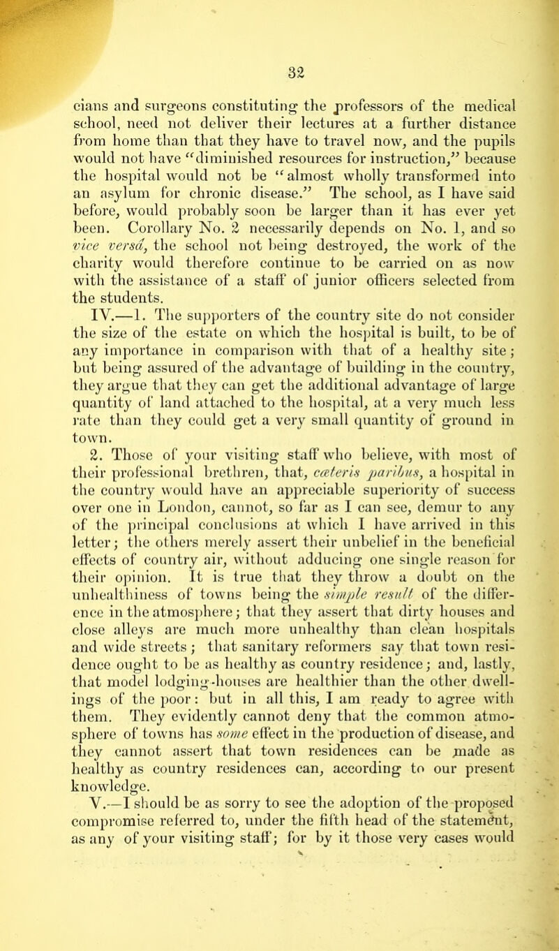 clans and surgeons constituting the jirofessors of the medical school, need not deliver their lectures at a further distance from home than that they have to travel now, and the pupils would not have diminished resources for instruction/' because the hospital would not be almost wholly transformed into an asylum for chronic disease. The school, as I have said before, would probably soon be larger than it has ever yet been. Corollary No. 2 necessarily depends on No. 1, and so vice versa, the school not being destroyed, the work of the charity would therefore continue to be carried on as now with the assistance of a staff of junior officers selected from the students. IV. —1. The supporters of the country site do not consider the size of the estate on which the hospital is built, to be of any importance in comparison with that of a healthy site; but being assured of the advantage of building in the country, they argue that they can get the additional advantage of large quantity of land attached to the hospital, at a very much less rate than they could get a very small quantity of ground in town. 2. Those of your visiting staff who believe, with most of their professional brethren, that, cceteris parihus, a hospital in the country would have an appreciable superiority of success over one in London, cannot, so far as I can see, demur to any of the principal conchisions at which I have arrived in this letter; the others merely assert their unbelief in the beneficial effects of country air, without adducing one single reason for their opinion. It is true that they throw a doubt on the unhealthiness of towns being the simjde result of the differ- ence in the atmosphere; that they assert that dirty houses and close alleys are much more unhealthy than clean hospitals and wide streets; that sanitary reformers say that town resi- dence ought to be as healthy as country residence; and, lastly, that model lodging-houses are healthier than the other dwell- ings of the poor: but in all this, I am ready to agree with them. They evidently cannot deny that the common atmo- sphere of towns has some effect in the production of disease, and they cannot assert that town residences can be ^nade as healthy as country residences can, according to our present knowledge. V. —I should be as sorry to see the adoption of the proposed compromise referred to, under the fitth head of the statement, as any of your visiting staff; for by it those very cases would