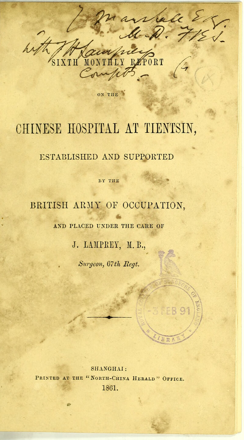 ON THE CHINESE HOSPITAL AT TIENTSIN, ESTABLISHED AND SUPPORTED BY THE BRITISH ARMY OF OCCUPATION, AND PLACED UNDER THE CARE OF J. LAMPEEY, M.B., Sut'ffeon, 67tk Eegt. m SHANGHAI: Printed at the North-China Herald Office. 18G1.