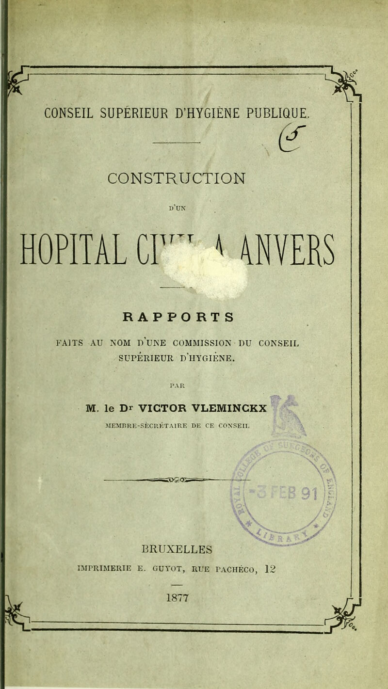 — (£ CONSTRUCTION HOPITAL CI ^ 4NVERS RAPPORTS FAITS AU NOM DUKE COMMISSION DU CONSEIL SUPÉRIEUR d'hygiène. M. le Dr VICTOR VLEMINCKX ' MEMBRE-SÈCRFiTAlRE DIS CE CONSEIL 5!K>G<1 BRUXELLES nrrRiMERiE e. guyot, rue pachéco, 12 1877