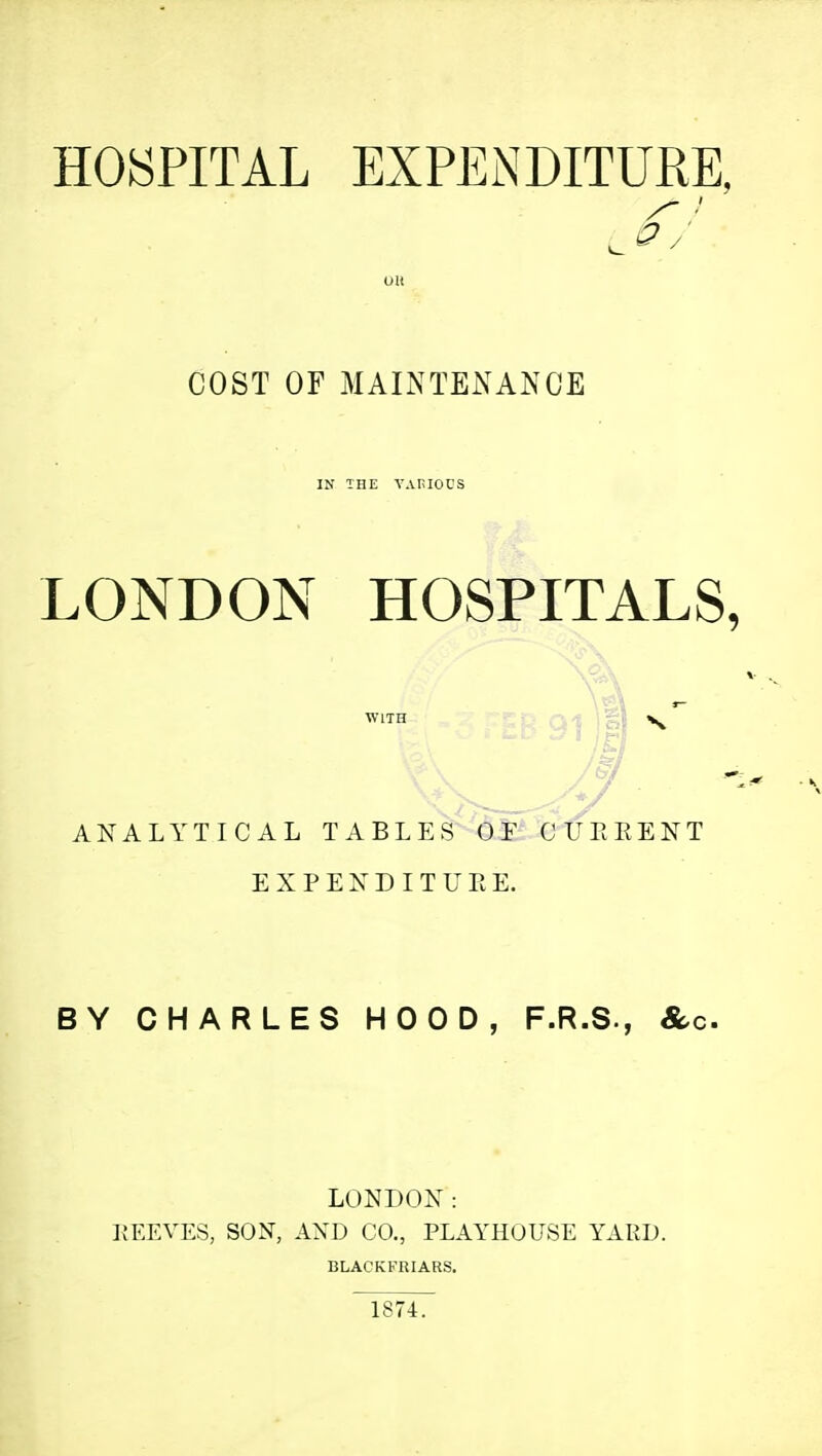 HOSPITAL EXPENDITURE, LONDON HOSPITALS, ANALYTICAL TABLES (VF CITERENT E X P E X D I T U E E. BY CHARLES HOOD, F.R.S., &c. LONDON: KEEVES, SON, AXD CO., PLAYHOUSE YARD. COST OF MAINTENANCE WITH BLACKKRIARS. 1874.