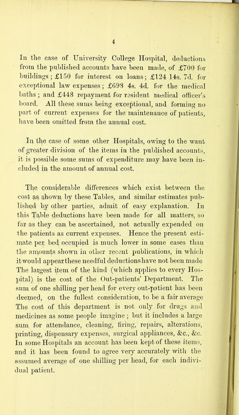 4 In the case of University College Hospital, deductions from the published accounts have been made, of £700 for buildings ; £150 for interest on loans; £124 14s. 7d. for exceptional law expenses; £698 4s, 4A for the medical baths ; and £448 repayment for resident medical officer's board. All these sums being exceptional, and forming no part of current expenses for the maintenance of patients, have been omitted from the annual cost. In the case of some other Hospitals, owing to the want of greater division of the items in the published accounts, it is possible some sums of expenditure may have been in- cluded iw the amount of annual cost. The considerable differences which exist between the cost as shown by these Tables, and similar estimates pub- lished by other parties, admit of easy explanation. In this T^.ble deductions have been made for all matters, so fair as they can be ascertained, not actuuUy expended on the patients as current expenses. Hence the present esti- mate per. bed occupied is much lower in some cases than tlie ampun^s shown in other recent publications, in whicli itwould a.ppearthese needful deductions have not been made The largest item of the kind (which applies to every Hos- pital), is the cost of the Out-patients' Department. Tlie sum of one shilling per head for every out-patient has been deemed, on the fullest consideration, to be a fair average The cost of this department is not only for drugs and medicines as some people imagine ; but it includes a large sum for attendance, cleaning, firing, repairs, alterations, printing, dispensary expenses, surgical appliances, &c., &c. In some Hospitals an account has been kept of these items, and it has been found to agree very accurately with the assumed average of one shilling per head, for each indivi- dual patient.