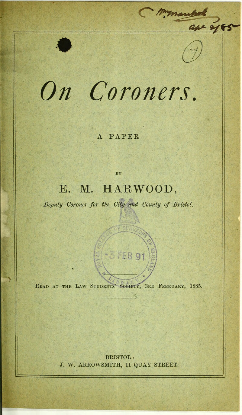 On Coroners, A PAPER E. M. HAEWOOD, Deputy Coroner for the Cify '^d County of Bristol, Read at the Law STUDEKT§'-S96iETlf, 3rd February, 1885 BRISTOL :