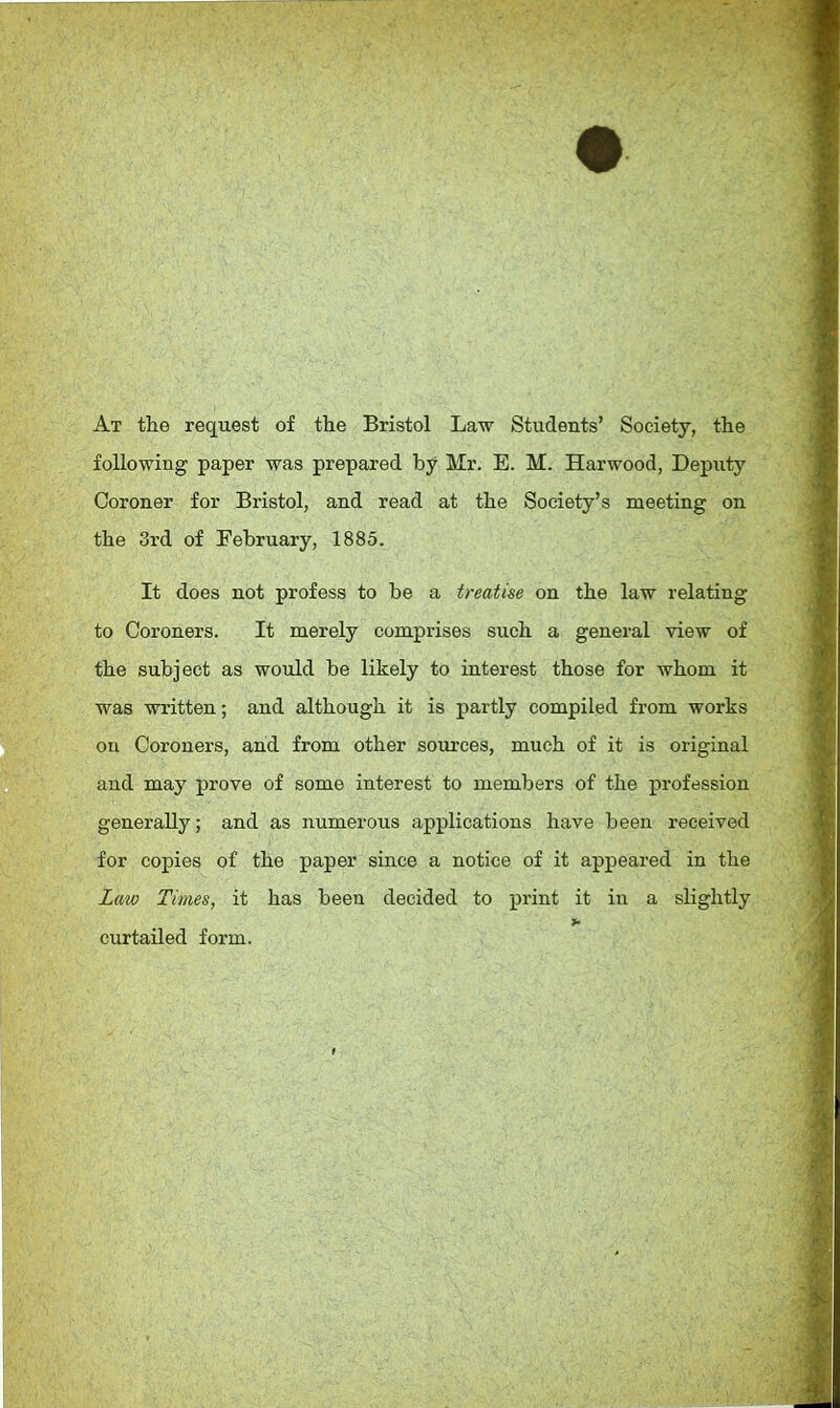 At the request of the Bristol Law Students' Society, the following paper was prepared by Mr. E. M. Harwood, Deputy Coroner for Bristol, and read at the Society's meeting on the 3rd of February, 1885. It does not profess to be a treatise on the law relating to Coroners. It merely comprises such a general view of the subject as would be likely to interest those for whom it was written; and although it is partly compiled from works on Coroners, and from other sources, much of it is original and may prove of some interest to members of the profession generally; and as numerous applications have been received for copies of the paper since a notice of it appeared in the Law Times, it has been decided to print it in a slightly curtailed form.