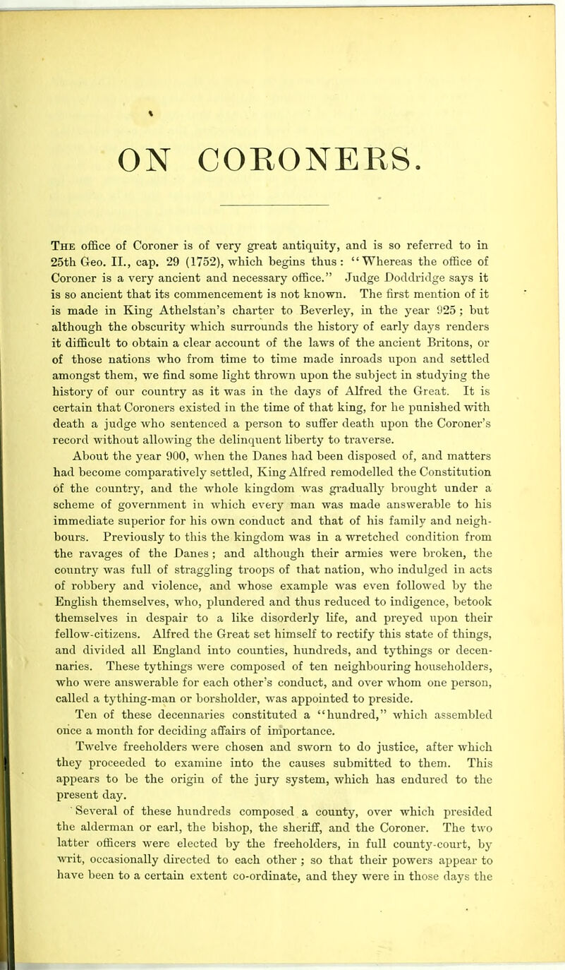 ♦ ON CORONERS The office of Coroner is of very great antiquity, and is so referred to in 25th Geo. II., cap. 29 (1752), which begins thus : Whereas the office of Coroner is a very ancient and necessary office. Judge Doddridge says it is so ancient that its commencement is not known. The first mention of it is made in King Athelstan's charter to Beverley, in the year 925 ; but although the obscurity which surrounds tlie history of early days renders it difficult to obtain a clear account of the laws of the ancient Britons, or of those nations who from time to time made inroads upon and settled amongst them, we find some light thrown upon the subject in studying the history of our country as it was in the days of Alfred the Great. It is certain that Coroners existed in the time of that king, for he punished with death a judge who sentenced a person to suffer death upon the Coroner's record without allowing the delinquent liberty to traverse. About the year 900, when the Danes had been disposed of, and matters had become comparatively settled. King Alfred remodelled the Constitution of the country, and the whole kingdom was gi-adually brought under a scheme of government in which every man was made answerable to his immediate superior for his own conduct and that of his family and neigh- bours. Previously to this the kingdom was in a wretched condition from the ravages of the Danes ; and altliough their armies were broken, the countrj' was full of straggling troops of that nation, who indulged in acts of robbery and violence, and whose example was even followed by the English themselves, who, plundered and thus reduced to indigence, betook themselves in despair to a like disorderly life, and preyed upon their fellow-citizens. Alfred the Great set himself to rectify this state of things, and divided all England into counties, hundreds, and tythings or decen- naries. These tythings were composed of ten neighbouring householders, who were answerable for each other's conduct, and over whom one person, called a tything-man or borsholder, was appointed to preside. Ten of these decennaries constituted a hundred, which assembled orice a month for deciding affairs of importance. Twelve freeholders were chosen and sworn to do justice, after which they proceeded to examine into the causes submitted to them. This appears to be the origin of the jury system, which has endured to tlie present day. Several of these hiiadreds composed a county, over which presided the alderman or earl, the bishop, the sheriff, and the Coroner. The two latter officers were elected by the freeholders, in full county-court, by writ, occasionally directed to each other ; so that their powers appear to liave been to a certain extent co-ordinate, and they were in those days the