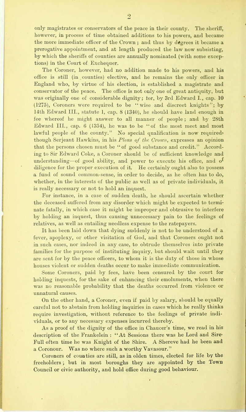 only magistrates or conservators of the peace in their county. The sheriff, however, in process of time obtained additions to his powers, and became the more immediate officer of the Crown ; and thus by degrees it became a prerogative appointment, and at length produced the law now subsisting, by wliich the sheriffs of counties are annually nominated (with some excep- tions) in the Court of Exchequer. The Coroner, however, had no addition made to his powers, and his office is still (in counties) elective, and he remains the only officer in England who, by virtue of his election, is established a magistrate and conservator of the peace. The office is not only one of great antiquity, but was originally one of considerable dignity; for, bj' 3rd Edward I., cap. 10 (1275), Coroners were required to be wise and discreet knights; by 14th Edward III., statute 1, cap. 8 (1340), he should have land enough in fee whereof he might answer to all manner of people; and by 2Sth Edward III., cap. 6 (1354), he was to be of the most meet and most lawful people of the county. No special qualification is now required' though Serjeant Hawkins, in his Pleas of the Crown, expresses an opiuion that the persons chosen must be of good substance and credit. Accord- ing to Sir Edward Coke, a Coroner should be of sufficient knowledge and understanding—of good ability, and power to execute his oifice, and o^ diligence for the proper execution of it. He certainly ought also to possess a fund of sound common-sense, in order to decide, as he often has to do, whether, in the interests of the public as well as of private individuals, it is really necessary or not to hold an inquest. For instance, in a case of sudden death, he should ascertain whether the deceased suffered from any disorder which might be expected to termi- nate fatally, in which case it might be improper and obtrusive to interfere by holding an inquest, thus causing unnecessary pain to the feelings of relatives, as well as entailing needless expense to the ratepayers. It has been laid down that dying suddenly is not to be understood of a fever, apoplexy, or other visitation of God, and that Coroners ouglit not in such cases, nor indeed in any case, to obtrude themselves into private families for the purpose of instituting inquiry, but should wait until tliey are sent for by the peace officers, to whom it is the duty of those in whose houses violent or sudden deaths occur to make immediate communication. Some Coroners, paid by fees, have been censured by the court for holding inquests, for the sake of enhancing their emoluments, when there was no reasonable probability that the deaths occurred from violence or unnatural causes. On the other hand, a Coroner, even if paid by salary, should be equally careful not to abstain from holding inquiries in cases which he really thinks require investigation, without reference to tlie feelings of private indi- viduals, or to any necessary expenses incurred thereby. As a proof of the dignity of the office in Chaucer's time, we read in his description of the Fraukelein : At Sessions there was he Lord and Sire- Full often time he was Knight of the Shire. A Shereve had he been and a Coronour. Was no where such a worthy Vavasour. Coroners of counties are still, as in olden times, elected for life by the freeholders; but in most boroughs they are appointed by the Town Council or civic authority, and hold office during good behaviour.