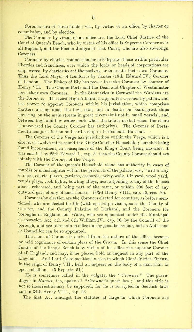 Coroners are of three kinds ; viz., by virtue of an office, by charter or commission, and by election. The Coroners by virtue of an office are, the Lord Chief Justice of the Court of Queen's Bench, who by virtue of his office is Supreme Coroner over all England, and the Pusine Judges of that Court, who are also sovereign Coroners. Coroners by charter, commission, or privilege are those within particular liberties and franchises, over which the lords or heads of corporations are empowered by charter to act themselves, or to create their own Coroners. Thus the Lord Mayor of London is by charter (18th Edward IV.) Coroner of London. The Bishop of Ely has power to make Coroners by charter of Henry VII. The Cinque Ports and the Dean and Chaj)ter of Westminster have their own Coroners. In the Stannaries in Cornwall the Wardens are the Coroners. The Lord High Admiral is appointed Coroner by patent, and has power to appoint Coroners within his jurisdiction, which comprises matters arising upon the high seas, and in deaths on board great ships hovering on the main stream in great rivers (but not in small vessels), and between high and low water mark when the tide is in (but when the shore is uncovered the County Coroner has authority). The Coroner of Ports- mouth has jurisdiction on board a ship in Portsmouth Harbour. The Coroner of the Verge has jurisdicdion within the Verge, which is a circuit of twelve miles round the King's Court or Household ; but this being found inconvenient, in consequence of the King's Court being movable, it was enacted by 28th Edward I., cap. 3, that the County Coroner should act jointly with the Coroner of the Verge. The Coroner of the Queen's Household alone has authority in cases of murder or manslaughter within the precincts of the palace; viz., within any edifices, courts, places, gardens, orchards, privy-walk, tilt yard, wood yard, tennis jjlays, cock fights, bowling alleys, near adjoining to any of the houses above reheai'sed, and being part of the same, or within 200 feet of any outward gate of any of such houses  (33rd Henry VIII., cap. 12, sec. 10). Coroners by election are the Coroners elected for counties, as before men- tioned, who are elected for life (with special provision, as to the County of Chester, and the County Palatine of Durham), and the Coroners for boroughs in England and Wales, who are appointed under the Municipal Corporation Act, 5th and 6th William IV., cap. 76, by the Council of the borough, and are to remain in office during good behaviour, but no Alderman or Councillor can be so appointed. The name of Coroner is derived from the nature of the office, because he held cognizance of certain pleas of the Crown. In this sense the Chief Justice of the King's Bench is by virtue of _ his office the superior Coroner of all England, and may, if he please, hold an inquest in any part of the kingdom. And Lord Coke mentions a case in which Chief Justice Fineux, in the I'eign of Henry VII., held an inquest on the body of a man slain ia open rebellion. (5 Reports, 51.) He is sometimes called in the vulgate, the Crowner. The grave- digger in Hamlet, too, spoke of  Crowner's-quest law ; and this title is not so incorrect as may be supposed, for he is so styled in Scottish laws and in 34th Henry VIII., cap. 26. The first Act amongst the statutes at large in which Coroners are