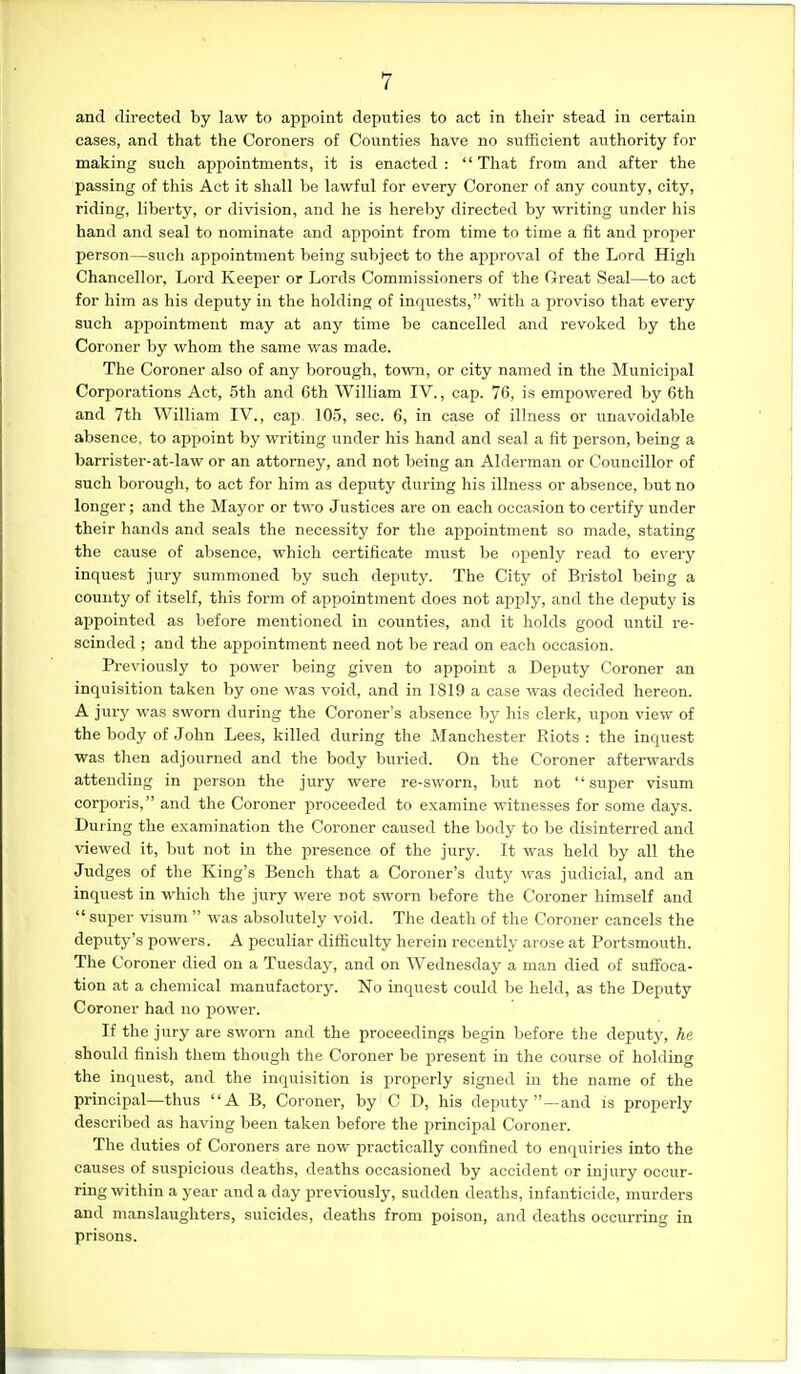 and dh'ected by law to appoint deputies to act in tlieir stead in certain cases, and that the Coroners of Counties have no sufficient authority for making such appointments, it is enacted :  That from and after the passing of this Act it shall be lawful for every Coroner of any county, city, riding, liberty, or division, and he is hereby directed by writing under his hand and seal to nominate and appoint from time to time a fit and proi)er person—such appointment being subject to the approval of the Lord High Chancellor, Lord Keeper or Lords Commissioners of the Great Seal—to act for him as his deputy in the holding of inquests, with a proviso that every such appointment may at any time be cancelled and revoked by the Coroner by whom the same was made. The Coroner also of any borough, to^vn, or city named in the Municipal Corporations Act, 5th and 6th William IV., cap. 76, is empowered by 6th and 7th William IV., cap. 105, sec. 6, in case of illness or unavoidable absence, to appoint by writing under his hand and seal a fit person, being a barrister-at-law or an attorney, and not being an Alderman or Councillor of such borough, to act for him as deputy during his illness or absence, but no longer; and the Mayor or two Justices are on each occasion to certify under their hands and seals the necessity for the appointment so made, stating the cause of absence, which certificate must be openly read to every inquest jury summoned by such deputy. The City of Bristol being a county of itself, this foi'm of appointment does not apply, and the deputy is appointed as before mentioned in counties, and it holds good until re- scinded ; and the appointment need not be read on each occasion. Previously to power being given to appoint a Deputy Coroner an inquisition taken by one was void, and in 1819 a case was decided hereon. A jury was sworn during the Coroner's absence by his clerk, upon view of the body of John Lees, killed during the Manchester Riots : the inquest was then adjourned and the body buried. On the Coroner afterwards attending in person the jury were re-sworn, but not  super visum corporis, and the Coroner proceeded to examine witnesses for some days. Dui ing the examination the Coroner caused the body to be disinterred and viewed it, but not in the presence of the jury. It was held by all the Judges of the King's Bench that a Coroner's duty was judicial, and an inquest in which the jury were not sworn before the Coroner himself and  super visum  was absolutely void. The death of the Coroner cancels the deputy's powers. A peculiar difficulty herein recently arose at Portsmouth. The Coroner died on a Tuesday, and on Wednesday a man died of suffoca- tion at a chemical manufactory. No inquest could be held, as the Deputy Coroner had no power. If the jury are sworn and the proceedings begin before the deputy, he should finish them though the Coroner be present in the course of holding the inquest, and the inquisition is properly signed in the name of the principal—thus A B, Coroner, by C D, his deputy—and is properly described as having been taken before the principal Coroner. The duties of Coroners are now practically confined to enquiries into the causes of suspicious deaths, deaths occasioned by accident or injury occur- ring within a year and a day previously, sudden deaths, infanticide, murders and manslaughters, suicides, deaths from poison, and deaths occurring in prisons.