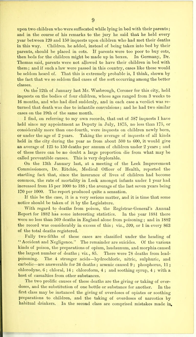 upon two children who were suffocated while lying in bed with their parents; and in the course of his remarks to the jury he said that he held every year between 120 and 150 inquests upon children who had met their deaths in this way. Children, he added, instead of being taken into bed by their parents, should be placed in cots. If parents were too poor to buy cots, then beds for the children might be made up in boxes. In Germany, Dr. Thomas said, parents were not allowed to have their children in bed with them; and if such a law were passed in this country, cases like these would be seldom heard of. That this is extremely probable is, I think, shown by the fact that we so seldom find cases of the sort occurring among the better classes. On the 12th of January last Mr. Wasbrough, Coroner for this city, held inquests on the bodies of four children, whose ages ranged from 3 weeks to 16 months, and who had died suddenly, and in each case a verdict was re- turned that death was due to infantile convulsions ; and he had two similar cases on the 19th of the same month. I find, on referring to my own records, that out of 587 inquests I have held since my appointment as Deputy in July, 1875, no Jess than 175, or considerably more than one-fourth, \vere inquests on children newly born, or under the age of 2 j'ears. Taking the average of inquests of all kinds held in the city during the year as from about 500 to 600, it would give an average of 125 to 150 deaths per annum of children under 2 years ; and of these there can be no doubt a large proportion die from what may be called preventible causes. This is very deplorable. On the 13th January last, at a meeting of the Leek Improvement Commissioners, Dr. Ritchie, Medical Officer of Health, reported the startling fact that, since the insurance of lives of children had become common, the rate of mortality in Leek amongst infants under 1 year had increased from 15 per 1000 to 188 ; the average of the last seven years being 170 per 1000. The report produced quite a sensation. If this be the case, it is a very serious matter, and it is time that some notice should be taken of it by tlie Legislature. With regard to deaths from poison, the Registrar-General's Annual Report for 1882 has some interesting statistics. In the year 1881 there were no less than 569 deaths in England alone from poisoning ; and in 1882 the record was considei'ably in excess of this; viz., 599, or 1 in every 863 of the total deaths registered. Fully two-fifths of these cases are classified under the heading of  Accident and Negligence. The remainder are suicides. Of the various kinds of poison, the prejwations of opium, laudaunum, and morphia caused the largest number of deaths ; viz., 85. There were 78 deaths from lead- poisoning. The 4 stronger acids—hydrochloric, nitric, sulphuric, and carbolic—are answerable for 34 deaths ; arsenic caused 9 ; phosphorus, 11; chlorodyne, 6 ; chloral, 14 ; chloroform, 4 ; and soothing syrup, 4 ; with a host of casualties from other substances. The two prolific causes of these deaths are the giving or taking of over- doses, and the substitution of one bottle or substance for another. In the first class may be instanced the giving of overdoses of opiates or soothing preparations to children, and the taking of overdoses of narcotics by habitual drinkers. In the second class are comprised mistakes made in.