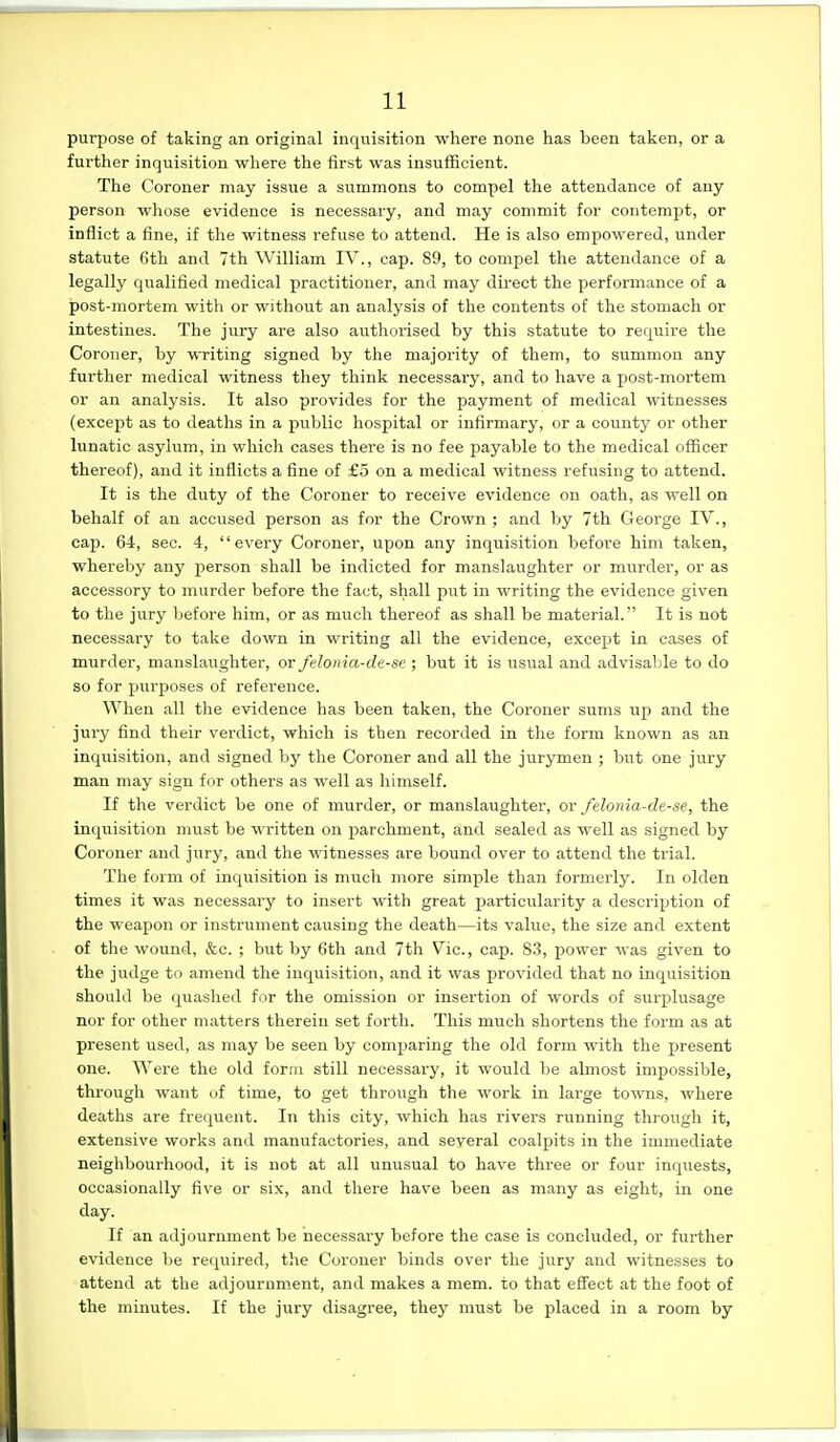 purpose of taking an original inquisition where none has been taken, or a further inquisition where the first was insufficient. The Coroner may issue a summons to compel the attendance of any person whose evidence is necessary, and may commit for contempt, or inflict a fine, if the witness refuse to attend. He is also empowered, under statute fith and 7th William IV., cap. 89, to compel the attendance of a legally qualified medical practitioner, and may direct the performance of a post-mortem with or without an analysis of the contents of the stomach or intestines. The jury are also authorised by this statute to require the Coroner, by wTiting signed by the majority of them, to summon any further medical witness they think necessary, and to have a post-mortem or an analysis. It also provides for the payment of medical witnesses (except as to deaths in a public hospital or infirmary, or a countj^ or other lunatic asylum, in which cases there is no fee payable to the medical officer thereof), and it inflicts a fine of £5 on a medical witness refusing to attend. It is the duty of the Coroner to receive evidence on oath, as well on behalf of an accused person as for the Crown ; and by 7th George IV., cap. 64, sec. 4, every Coroner, upon any inquisition before him taken, whereby any person shall be indicted for manslaughter or murder, or as accessory to murder before the fact, shall put in writing the evidence given to the jury before him, or as much thereof as shall be material. It is not necessary to take down in writing all the evidence, except in cases of murder, manslaughter, or felonia-de-se ; but it is usual and advisable to do so for purposes of reference. When all the evidence has been taken, the Coroner sums up and the jui'y find their verdict, which is then recorded in tlie form known as an inquisition, and signed by the Coroner and all the jurymen ; but one jury man may sign for others as well as himself. If the verdict be one of murder, or manslaughter, ov felonia-de-se, the inquisition must be written on parchment, and sealed as well as signed by Coroner and jury, and the witnesses are bound over to attend the trial. The form of inquisition is much more simple than formerly. In olden times it was necessary to insert with great particularity a description of the weapon or instrument causing the death—its value, the size and extent of the wound, &c. ; but by 6th and 7th Vic, cap. 83, power was given to the judge to amend the inquisition, and it was provided that no inquisition should be quashed fur the omission or insertion of words of surplusage nor for other matters therein set forth. This much shortens the form as at present used, as may be seen by comparing the old form with the XJresent one. Were the old form still necessary, it would be almost impossible, through want of time, to get through the work in large towns, where deaths are frequent. In this city, which has rivers running through it, extensive works and manufactories, and several coalpits in the immediate neighbourhood, it is not at all unusual to have three or four inquests, occasionally five or six, and there have been as many as eight, in one day. If an adjournment be necessary before the case is concluded, or further evidence be required, the Coroner binds over the jury and witnesses to attend at the adjournment, and makes a mem. to that effect at the foot of the minutes. If the jury disagree, they must be placed in a room by