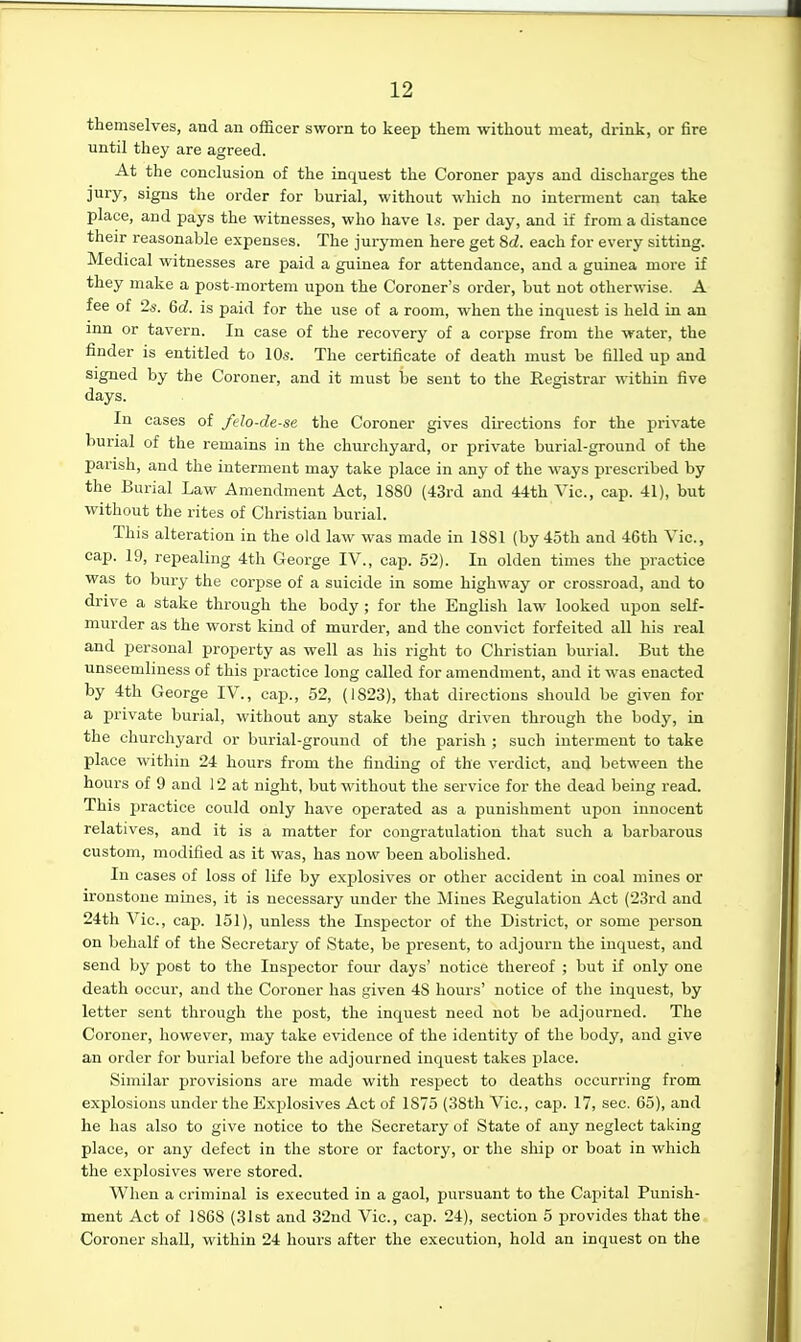 themselves, and an officer sworn to keep them without meat, drink, or fire until they are agreed. At the conclusion of the inquest the Coroner pays and discharges the jury, signs the order for burial, without which no interment can take place, and pays the witnesses, who have Is. per day, and if from a distance their reasonable expenses. The jurymen here get 8d. each for every sitting. Medical witnesses are paid a guinea for attendance, and a guinea more if they make a post-mortem upon the Coroner's order, but not otherwise. A fee of 2*. 6d. is paid for the use of a room, when the inquest is held in an inn or tavern. In case of the recovery of a corpse from the water, the finder is entitled to 10s. The certificate of death must be filled up and signed by the Coroner, and it must be sent to the Registrar within five days. In cases of felo-de-se the Coroner gives dii'ections for the private burial of the remains in the churchyard, or private burial-ground of the parish, and the interment may take place in any of the ways prescribed by the Burial Law Amendment Act, 1880 (43rd and 44th Vic, cap. 41), but without the rites of Christian burial. This alteration in the old law was made in 1881 (by4oth and 46th Vic, cap. 19, repealing 4th George IV., cap. 52). In olden times tlie practice was to bury the corpse of a suicide in some highway or crossroad, and to drive a stake through the body ; for the English law looked upon self- murder as the worst kind of murder, and the convict forfeited all his real and personal property as well as his right to Christian burial. But the unseemliness of this practice long called for amendment, and it was enacted by 4th George IV., cap., 52, (1823), that directions should be given for a private burial, without any stake being driven through the body, in the churchyard or burial-ground of the parish ; such interment to take place within 24 hours from the finding of the verdict, and between the hours of 9 and 12 at night, but without the service for the dead being read. This practice could only have operated as a punisliment upon innocent relatives, and it is a matter for congratulation that such a barbarous custom, modified as it was, has now been abolished. In cases of loss of life by explosives or other accident in coal mines or ironstone mines, it is necessary under the Mines Regulation Act (23rd and 24th Vic, cap. 151), unless the Inspector of the District, or some person on behalf of the Secretary of State, be present, to adjourn the inquest, and send by post to the Inspector four days' notice thereof ; but if only one death occur, and the Coroner has given 48 hours' notice of the inquest, by letter sent through the post, the inquest need not be adjourned. The Coroner, however, may take evidence of the identity of the body, and give an order for burial before the adjourned inquest takes place. Similar provisions are made with respect to deaths occurring from explosions under the Explosives Act of 1875 (38th Vic, cap. 17, sec. 65), and he has also to give notice to the Secretary of State of any neglect taking place, or any defect in the store or factory, or the ship or boat in which the explosives were stored. When a criminal is executed in a gaol, pursuant to the Capital Punish- ment Act of 1868 (31st and 32nd Vic, cap. 24), section 5 provides that the Coroner shall, within 24 hours after the execution, hold an inquest on the