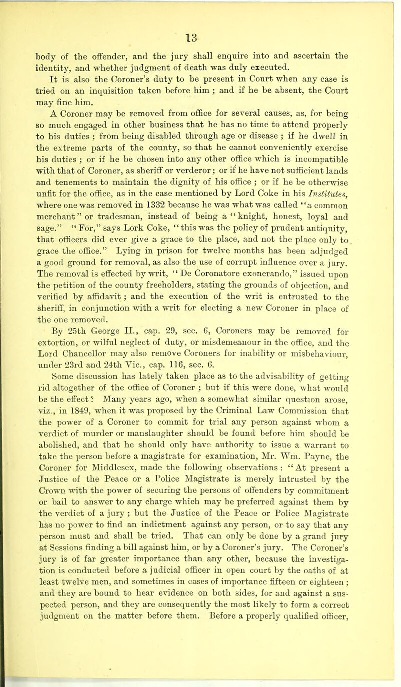 body of the offender, and the jury shall enquire into and ascertain the identity, and whether judgment of death was duly executed. It is also the Coroner's duty to be present in Court when any case is tried on an inquisition taken before him ; and if he be absent, the Court may fine him. A Coroner may be removed from oflBce for several causes, as, for being so much engaged in other business that he has no time to attend properly to his duties ; from being disabled through age or disease ; if he dwell in the extreme parts of the county, so that he cannot conveniently exercise his duties ; or if he be chosen into any other office which is incompatible with that of Coroner, as sheriff or verderor; or if he have not sufficient lands and tenements to maintain the dignity of his office ; or if he be otherwise unfit for the office, as in the case mentioned by Lord Coke in his InstiMes, where one was removed in 1332 because he was what was called a common merchant or tradesman, instead of being a  knight, honest, loyal and sage.  For, says Lork Coke, this was the policy of prudent antiquity, that officers did ever give a grace to the place, and not the place only to grace the office. Lying in prison for twelve months has been adjudged a good ground for removal, as also the use of corrupt influence over a jury. The removal is effected by writ,  De Coronatore exonerando, issued upon the petition of the countj^ freeholders, stating the grounds of objection, and verified by affidavit; and the execution of the writ is entrusted to the sheriff, in conjunction with a writ for electing a new Coroner in place of the one removed. By •25th George IL, cap. 29, sec. 6, Coroners may be removed for extortion, or wilful neglect of duty, or misdemeanour in the office, and the Lord Chancellor may also remove Coroners for inability or misbehaviour, under 23rd and 24th Vic, cap. 116, sec. 6. Some discussion has lately taken place as to the advisability of getting rid altogether of the office of Coroner ; but if this were done, what would be the effect ? Many years ago, when a somewhat similar question arose, viz., in 1849, when it was proposed by the Criminal Law Commission that the power of a Coroner to commit for trial any person against whom a verdict of murder or manslaughter should be found before him should be abolished, and that he should only have authority to issue a warrant to take the person before a magistrate for examination, Mr. Wm. Payne, the Coroner for Middlesex, made the follovnng observations: At present a Justice of the Peace or a Police Magistrate is merely intrusted by the Crown with the power of securing the persons of offenders by commitment or bail to answer to any charge wliich may be preferred against them by the verdict of a jury ; but the Justice of the Peace or Police Magistrate has no power to find an indictment against any person, or to say that any person must and shall be tried. That can only be done by a grand jury at Sessions finding a bill against him, or by a Coroner's jiiry. The Coroner's jury is of far greater importance than any other, because the investiga- tion is conducted before a judicial officer in open court by the oaths of at least twelve men, and sometimes in cases of importance fifteen or eighteen; and they are bound to hear evidence on both sides, for and against a sus- pected person, and they are consequently the most likely to form a correct judgment on the matter before them. Before a properly qualified officer.