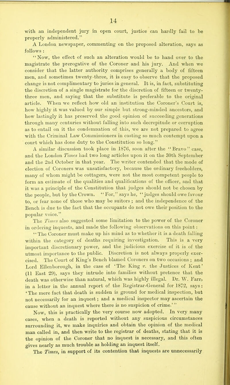 with an independent jury in open court, justice can hardly fail to be properly administered. A London newspaper, commenting on the proposed alteration, says as follows : Now, the effect of such an alteration would be to hand over to the magistrate the prerogative of the Coroner and his jury. And when we consider that the latter authority comprises generally a body of fifteen men, and sometimes twenty-three, it is easy to observe that the proposed change is not complimentary to juries in general. It is, in fact, substituting the discretion of a single magistrate for the discretion of fifteen or twenty- three men, and saying that the substitute is preferable to the original article. When we reflect how old an institution the Coroner's Court is, how highly it was valued by our simple but strong-minded ancestors, and how lastingly it has preserved the good opinion of succeeding generations through many centuries without falling into such decrepitude or corruption as to entail on it the condemnation of this, we are not prepared to agree with the Criminal Law Commissioners in casting so much contempt upon a court which has done dutj^ to the Constitution so long. A similar discussion took place in 1870, soon after the Bravo case, and the London Times had two long articles upon it on the 30th September and the 2nd October in that year. The writer contended that the mode of election of Coroners was unsatisfactory, because the ordinary freeholders, many of whom might be cottagers, were not the most competent people to form an estimate of the qualities and qualifications of the oflScer, and that it was a principle of the Constitution that judges should not be chosen by the people, but by the Crown.  For, says he, judges should owe favour to, or fear none of those who may be suitors ; and the independence of the Bench is due to the fact that the occupants do not owe their position to the popular voice. The Times also suggested some limitation to the power of the Coroner in ordering inquests, and made the following observations on tliis point : The Coroner must make up his mind as to whether it is a death falling within the category of deaths requiring investigation. This is a very important discretionary power, and the judicious exercise of it is of the utmost importance to the public. Discretion is not always properly exer- cised. The Court of King's Bench blamed Coroners on two occasions ; and Lord Ellenborough, in the case of 'The King v. the Justices of Kent' {11 East 29), says they intrude into families without pretence that the death was otherwise than natural, which was highly illegal. Dr. W. Farr, in a letter in the annual report of the Registrar-General for 1872, says: ' The mere fact that death is sudden is ground for medical inspection, but not necessarily for an inquest; and a medical inspector may ascertain the cause without an inquest where there is no suspicion of crime.' Now, this is practically the very course now adopted. In very many cases, when a death is reported without any suspicious circumstances surrounding it, we make inquiries and obtain the opinion of the medical man called in, and then write to the registrar of deaths, stating that it is the opinion of the Coroner that no inquest is necessary, and this often gives nearly as much trouble as holding an inquest itself. The Times, in support of its contention that inquests are unnecessarily