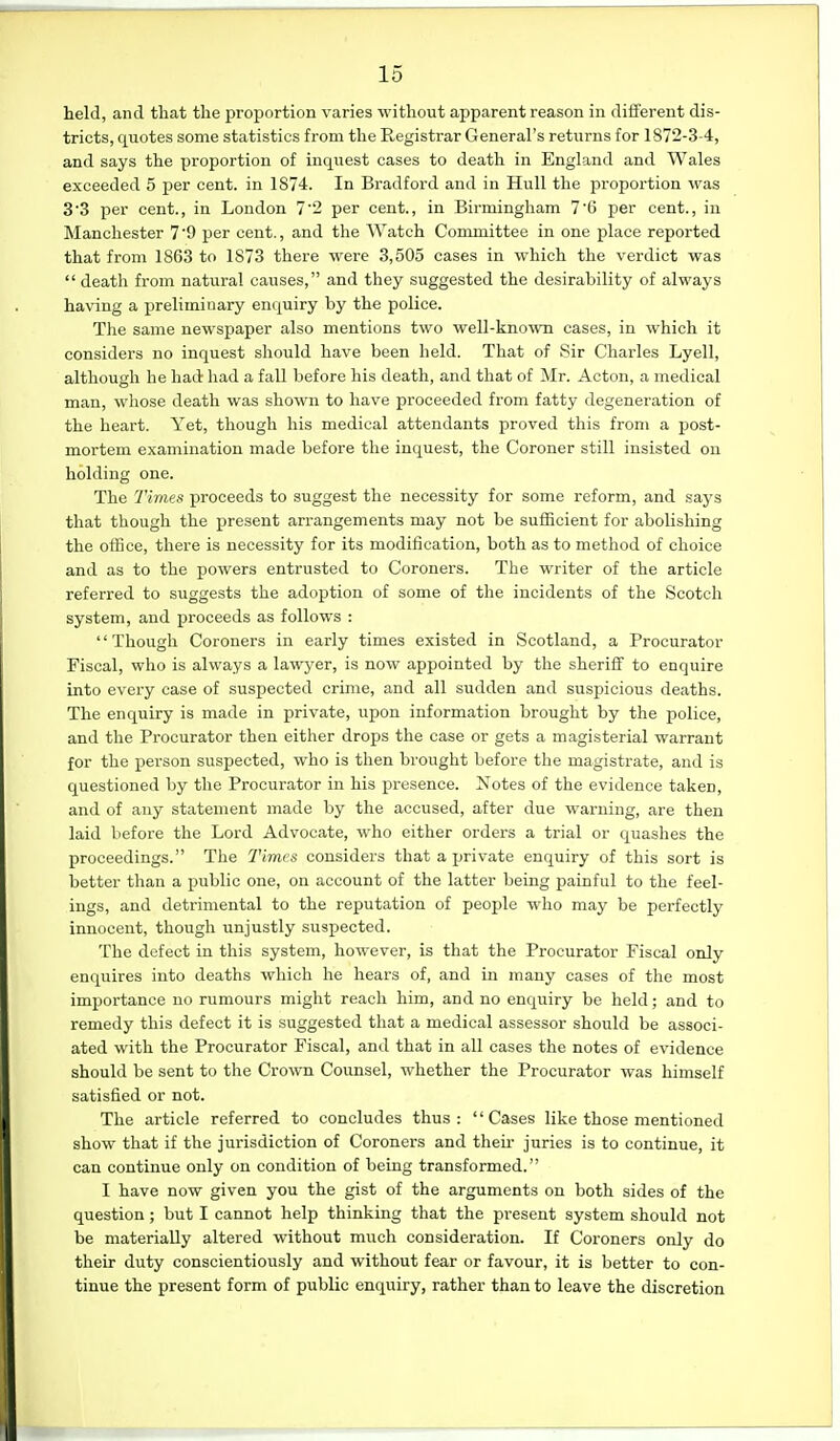 held, and that the proportion varies without apparent reason in different dis- tricts, quotes some statistics from the Registrar General's returns for 1872-3-4, and says the proportion of inquest cases to death in England and Wales exceeded 5 per cent, in 1874. In Bradford and in Hull the proportion was 33 per cent., in London 7'2 per cent., in Birmingham 7'6 per cent., in Manchester 7'9 per cent., and the Watch Committee in one place reported that from 1863 to 1873 there were 3,505 cases in which the verdict was death fi'om natural causes, and they suggested the desirability of always having a preliminary enquiry by the police. The same newspaper also mentions two well-known cases, in which it considers no inquest should have been held. That of Sir Charles Lyell, although he had had a fall before his death, and that of Mr. Acton, a medical man, whose death was shown to have proceeded from fatty degeneration of the heart. Yet, though his medical attendants proved this from a post- mortem examination made before the inquest, the Coroner still insisted on holding one. The Times; proceeds to suggest the necessity for some reform, and says that though the present arrangements may not be sufficient for abolishing the office, there is necessity for its modification, both as to method of choice and as to the powers entrusted to Coroners. The writer of the article referred to suggests the adoption of some of the incidents of the Scotch system, and proceeds as follows : '' Though Coroners in early times existed in Scotland, a Procurator Fiscal, who is always a lawyer, is now appointed by the sheriff to enquire into every case of suspected crime, and all sudden and suspicious deaths. The enquiry is made in private, upon information brought by the police, and the Procurator then either drops the case or gets a magisterial warrant for the person suspected, who is then brought before the magistrate, and is questioned by the Procurator in his presence. Notes of the evidence taken, and of any statement made by the accused, after due warning, are then laid before the Lord Advocate, who either orders a trial or quashes the proceedings. The Times considers that a ijrivate enquiry of this sort is better than a public one, on account of the latter being painful to the feel- ings, and detrimental to the reputation of people who may be perfectly innocent, though unjustly suspected. The defect in this system, however, is that the Procurator Fiscal only enquires into deaths which he hears of, and in many cases of the most importance no rumours might reach him, and no enquiry be held; and to remedy this defect it is suggested that a medical assessor should be associ- ated with the Procurator Fiscal, and that in all cases the notes of evidence should be sent to the Crown Counsel, whether the Procurator was himself satisfied or not. The article referred to concludes thus: Cases like those mentioned show that if the jurisdiction of Coroners and then- juries is to continue, it can continue only on condition of being transformed. I have now given you the gist of the arguments on both sides of the question; but I cannot help thinking that the present system should not be materially altered without much consideration. If Coroners only do their duty conscientiously and without fear or favour, it is better to con- tinue the present form of public enquiry, rather than to leave the discretion