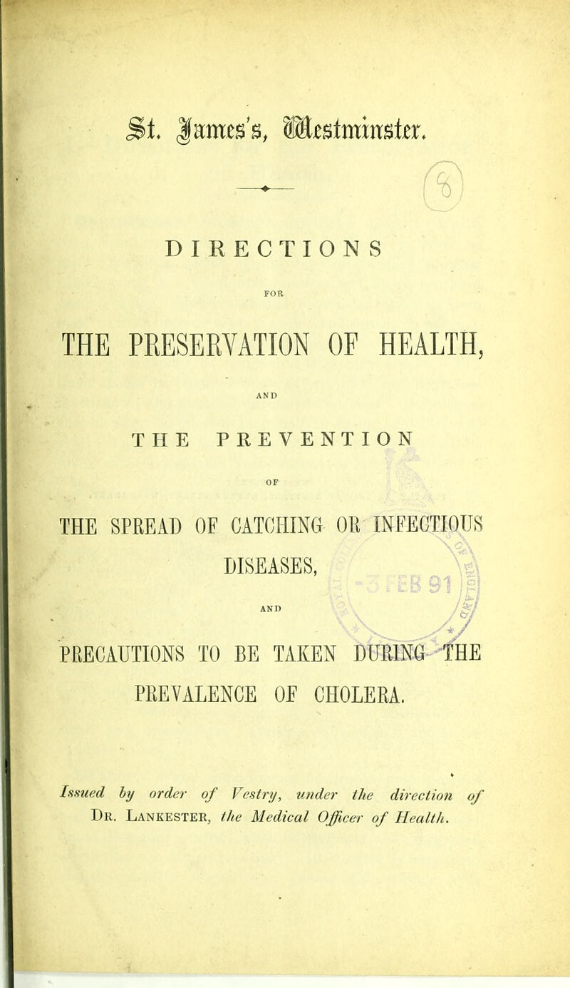 DIRECTIONS FOR THE PRESERVATION OF HEALTH, AND THE PREVENTION OF THE SPREAD OF CATCHING OK INFECTIOUS PRECAUTIONS TO BE TAKEN DURING THE PREVALENCE OF CHOLERA. Issued by order of Vestry, tinder the direction of Dr. Lankester, the Medical Officer of Health.