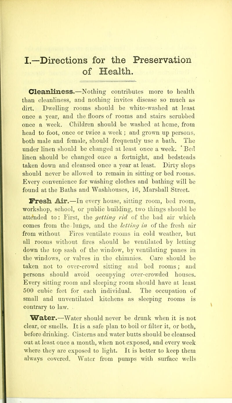 I.—Directions for the Preservation of Health. Cleanliness.—Nothing contributes more to health than cleanliness, and nothing invites disease so much as dirt. Dwelling rooms should he white-washed at least once a year, and the floors of rooms and stairs scrubbed once a week. Children should be washed at home, from head to foot, once or twice a week ; and grown up persons, both male and female, should frequently use a bath. The under linen should be changed at least once a week. ' Bed linen should be changed once a fortnight, and bedsteads taken down and cleansed once a year at least. Dirty slops should never be allowed to remain in sitting or bed rooms. Every convenience for washing clothes and bathing will be found at the Baths and Washhouses, 16, Marshall Street. Fresh Air.—In every house, sitting room, bed room, workshop, school, or public building, two things should be attended to: First, the getting rid of the bad air which comes from the lungs, and the letting in of the fresh air from without Fires ventilate rooms in cold weather, but all rooms without fires should be ventilated by letting down the top sash of the window, by ventilating panes in the windows, or valves in the chimnies. Care should be taken not to over-crowd sitting and bed rooms; and persons should avoid occupying over-crowded houses. Every sitting room and sleeping room should have at least 500 cubic feet for each individual. The occupation of small and unventilated kitchens as sleeping rooms is contrary to law. . Water.—Water should never be drunk when it is not clear, or smells. It is a safe plan to boil or filter it, or both, before drinking. Cisterns and water butts should be cleansed out at least once a month, when not exposed, and every week where they are exposed to light. It is better to keep them always covered. Water from pumps with surface wells