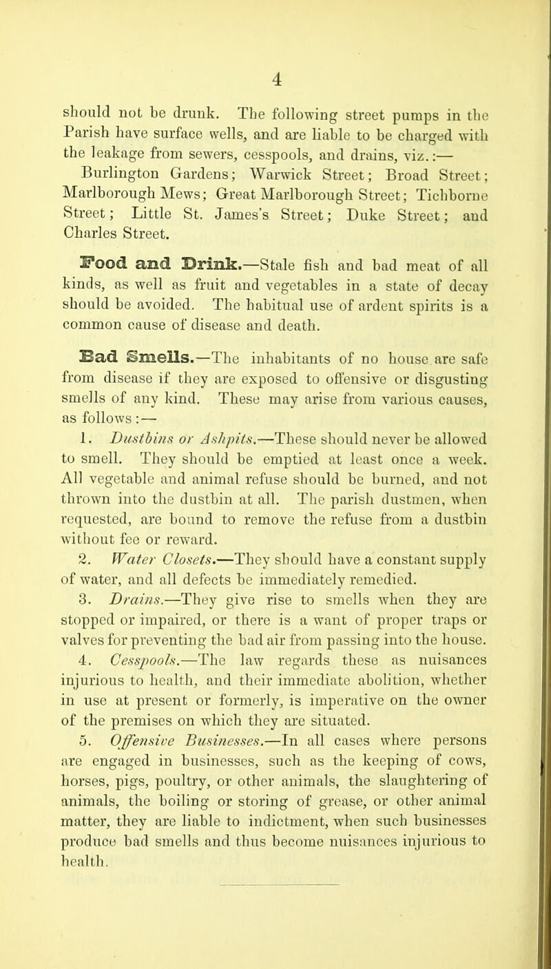 should not be drunk. The following street pumps in the Parish have surface wells, and are liable to be charged with the leakage from sewers, cesspools, and drains, viz.:— Burlington Gardens; Warwick Street; Broad Street; Marlborough Mews; Great Marlborough Street; Tichborne Street; Little St. James's Street; Duke Street; and Charles Street. Food and Drink.—Stale fish and bad meat of all kinds, as well as fruit and vegetables in a state of decay should be avoided. The habitual use of ardent spirits is a common cause of disease and death. Sad Smells.—The inhabitants of no house are sale from disease if they are exposed to offensive or disgusting smells of any kind. These may arise from various causes, as follows: — 1. Dustbins or Ashpits.—These should never be allowed to smell. They should be emptied at least once a week. All vegetable and animal refuse should be burned, and not thrown into the dustbin at all. The parish dustmen, when requested, are bound to remove the refuse from a dustbin without fee or reward. 2. Water Closets.—They should have a constant supply of water, and all defects be immediately remedied. 3. Drains.—They give rise to smells when they are stopped or impaired, or there is a want of proper traps or valves for preventing the bad air from passing into the house. 4. Cesspools.—The law regards these as nuisances injurious to health, and their immediate abolition, whether in use at present or formerly, is imperative on the owner of the premises on which they are situated. 5. Offetisive Businesses.—In all cases where persons are engaged in businesses, such as the keeping of cows, horses, pigs, poultry, or other animals, the slaughtering of animals, the boiling or storing of grease, or other animal matter, they are liable to indictment, when such businesses produce bad smells and thus become nuisances injurious to health.