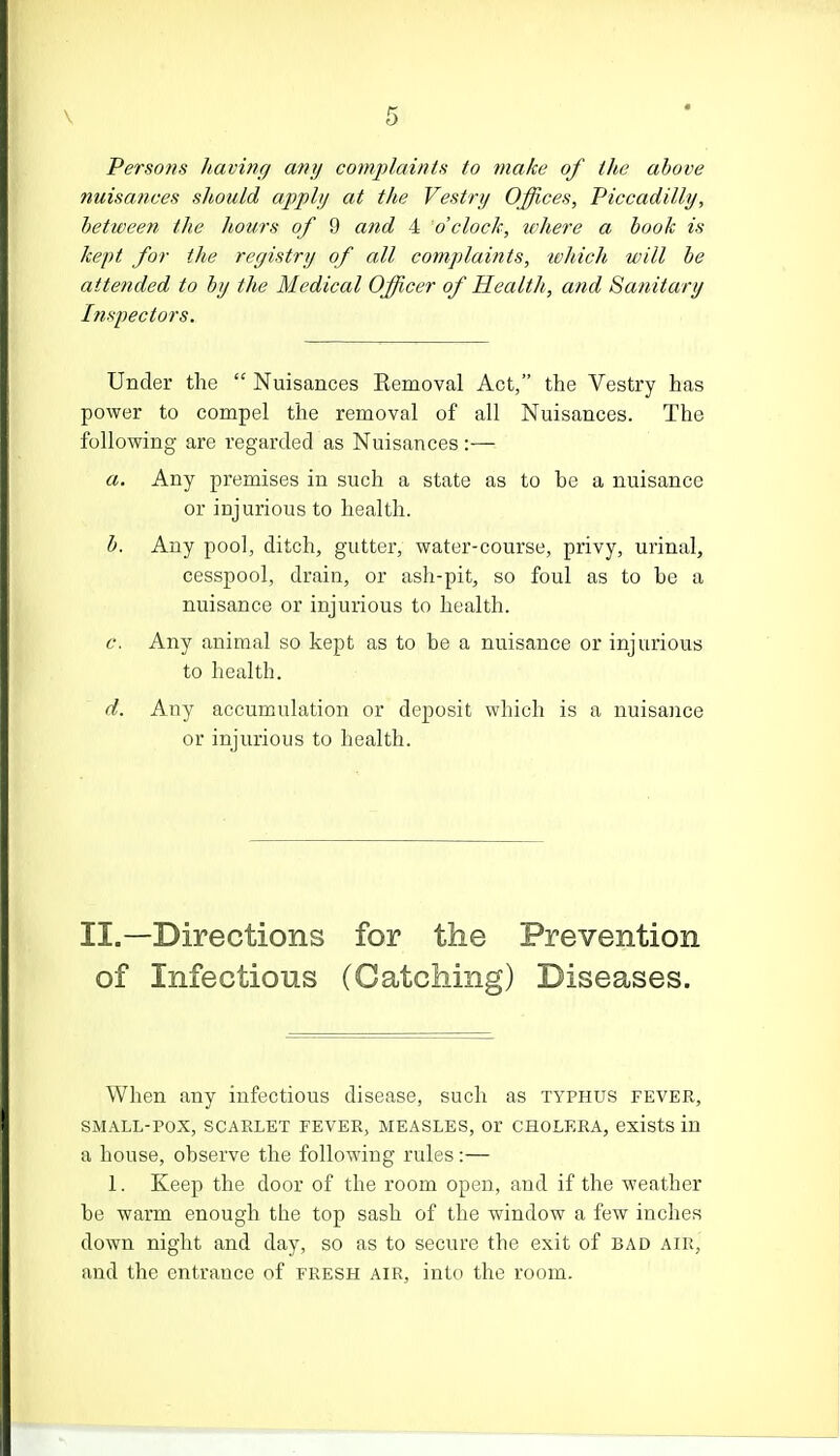 Persons having any complaints to make of the above nuisances should apply at the Vestry Offices, Piccadilly, between the hours of 9 and 4 o'clock, tvhere a book is kept for the registry of all complaints, loltich will be attended to by the Medical Officer of Health, and Sanitary Inspectors. Under the  Nuisances Eemoval Act, the Vestry has power to compel the removal of all Nuisances. The following are regarded as Nuisances :— a. Any premises in such a state as to he a nuisance or injurious to health. b. Any pool, ditch, gutter, water-course, privy, urinal, cesspool, drain, or ash-pit, so foul as to be a nuisance or injurious to health. c. Any animal so kept as to be a nuisance or injurious to health. d. Any accumulation or deposit which is a nuisance or injurious to health. II.—Directions for the Prevention of Infectious (Catching) Diseases. When any infectious disease, such as typhus fever, SMALL-POX, SCARLET FEVER, MEASLES, Or CHOLERA, exists in a house, observe the following rules:— 1. Keep the door of the room open, and if the weather be warm enough the top sash of the window a few inches down night and day, so as to secure the exit of bad air, and the entrance of fresh air, into the room.