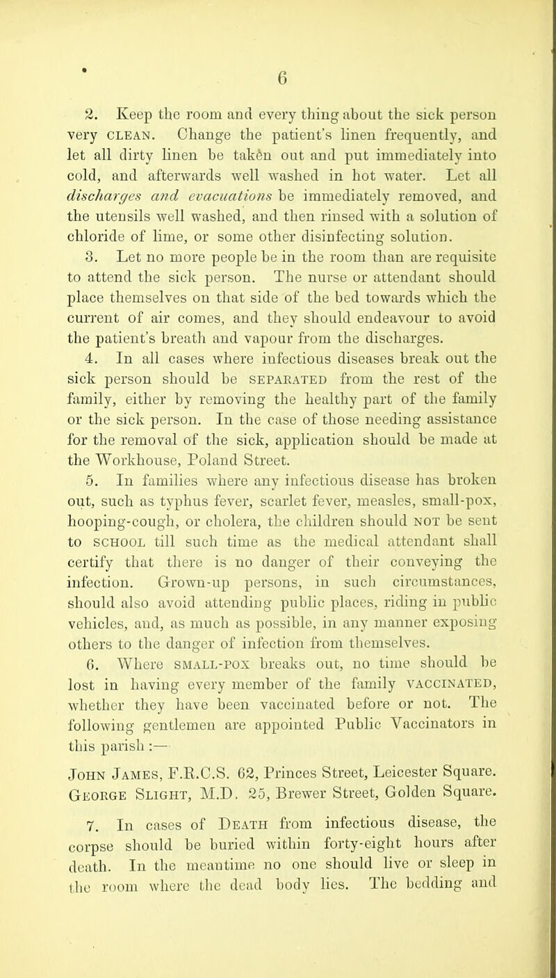 2. Keep the room and every tiring about the sick person very clean. Change the patient's linen frequently, and let all dirty linen be taken out and put immediately into cold, and afterwards well washed in hot water. Let all discharges and evacuations be immediately removed, and the utensils well washed, and then rinsed with a solution of chloride of lime, or some other disinfecting solution. 3. Let no more people be in the room than are requisite to attend the sick person. The nurse or attendant should place themselves on that side of the bed towards which the current of air comes, and they should endeavour to avoid the patient's breath and vapour from the discharges. 4. In all cases where infectious diseases break out the sick person should be separated from the rest of the family, either by removing the healthy part of the family or the sick person. In the case of those needing assistance for the removal of the sick, application should be made at the Workhouse, Poland Street. 5. In families where any infectious disease has broken out, such as typhus fever, scarlet fever, measles, small-pox, hooping-cough, or cholera, the children should not be sent to school till such time as the medical attendant shall certify that there is no danger of their conveying the infection. Grown-up persons, in such circumstances, should also avoid attending public places, riding in public vehicles, and, as much as possible, in any manner exposing others to the danger of infection from themselves. 6. Where small-pox breaks out, no time should be lost in having every member of the family vaccinated, whether they have been vaccinated before or not. The following gentlemen are appointed Public Vaccinators in this parish:— John James, F.E.C.S. 62, Princes Street, Leicester Square. George Slight, M.D. 25, Brewer Street, Golden Square. 7. In cases of Death from infectious disease, the corpse should be buried within forty-eight hours after death. In the meantime no one should live or sleep in the room where the dead body lies. The bedding and