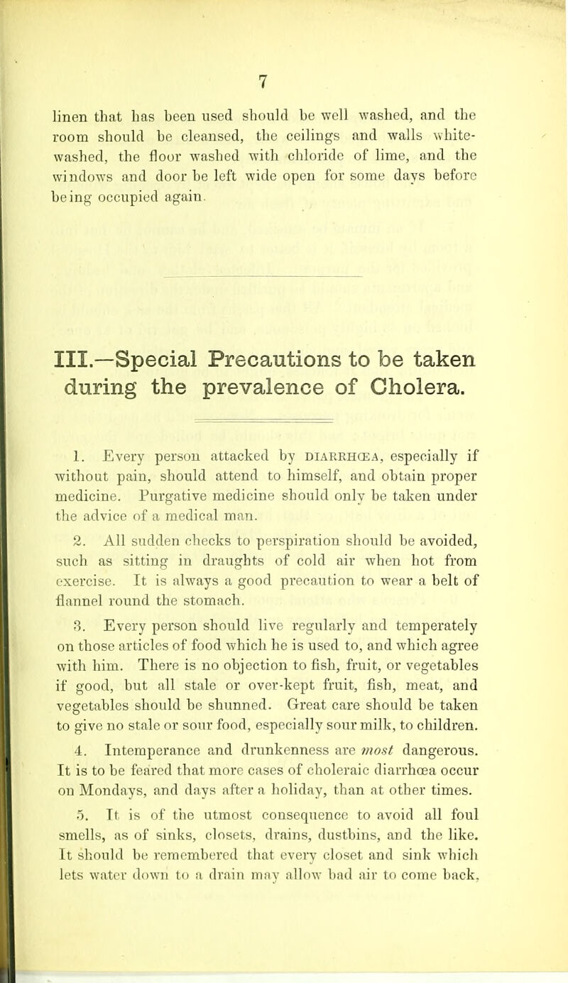 linen that has been used should be well washed, and the room should be cleansed, the ceilings and walls white- washed, the floor washed with chloride of lime, and the windows and door be left wide open for some days before being occupied again. III.—Special Precautions to be taken during the prevalence of Cholera. 1. Every person attacked by diarrhoea, especially if without pain, should attend to himself, and obtain proper medicine. Purgative medicine should only be taken under the advice of a medical man. 2. All sudden checks to perspiration should be avoided, such as sitting in draughts of cold air when hot from exercise. It is always a good precaution to wear a belt of flannel round the stomach. 3. Every person should live regularly and temperately on those articles of food which he is used to, and which agree with him. There is no objection to fish, fruit, or vegetables if good, but all stale or over-kept fruit, fish, meat, and vegetables should be shunned. Great care should be taken to give no stale or sour food, especially sour milk, to children. 4. Intemperance and drunkenness are most dangerous. It is to be feared that more cases of choleraic diarrhoea occur on Mondays, and days after a holiday, than at other times. 5. It is of the utmost consequence to avoid all foul smells, as of sinks, closets, drains, dustbins, and the like. It should be remembered that every closet and sink which lets water down to a drain may allow bad air to come back.