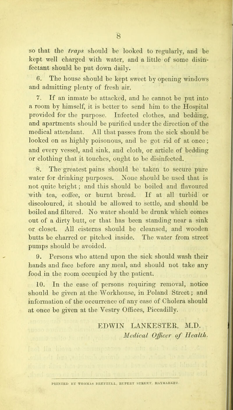 s so that the traps should he looked to regularly, and he kept well charged with water, and a little of some disin- fectant should be put down daily. 6. The house should he kept sweet hy opening windows and admitting plenty of fresh air. 7. If an inmate be attacked, and he cannot be put into a room by himself, it is better to send him to the Hospital provided for the purpose. Infected clothes, and bedding, and apartments should be purified under the direction of the medical attendant. All that passes from the sick should be looked on as highly poisonous, and be got rid of at once; and every vessel, and sink, and cloth, or article of bedding or clothing that it touches, ought to be disinfected. 8. The greatest pains should be taken to secure pure water for drinking purposes. None should be used that is not quite bright; and this should be boiled and flavoured with tea, coffee, or burnt bread. If at all turbid or discoloured, it should be allowed to settle, and should be boiled and filtered. No water should be drunk which comes out of a dirty butt, or that has been standing near a sink or closet. All cisterns should be cleansed, and wooden butts be charred or pitched inside. The water from street pumps should be avoided. 9. Persons wbo attend upon the sick should wash their hands and face before any meal, and should not take any food in the room occupied by the patient. 10. In the case of persons requiring removal, notice should be given at the Workhouse, in Poland Street; and information of the occurrence of any case of Cholera should at once be given at tbe Vestry Offices, Piccadilly. EDWIN LANKESTER, M.D. Medical Officer of Health. printed by THOMAS brettell, rupeut street, haymarket.