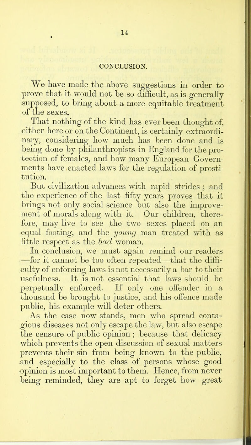 11 CONCLUSION. We have made tlie above suggestions in order to prove that it would not be so difficult, as is generally supposed, to bring about a more equitable treatment of the sexes. That nothing of the kind has ever been thought of, either here or on the Continent, is certainly extraordi- nary, considering how much has been done and is being done by philanthropists in England for the pro- tection of females, and how many European Govern- ments have enacted laws for the regulation of prosti- tution. But civilization advances with rapid strides ; and the experience of the last fifty years proves that it brings not only social science but also the improve- ment of morals along with it. Our children, there- fore, may live to see the two sexes placed on an equal footing, and the young man treated with as little respect as the had woman. In conclusion, we must again remind, our readers —for it cannot be too often repeated—that the diffi- culty of enforcing laws is not necessarily a bar to their usefulness. It is not essential that laws should be perpetually enforced. If only one offender in a thousand be brought to justice, and his offence made public, his example will deter others. As the case now stands, men who spread conta- gious diseases not only escape the law, but also escape the censure of public opinion; because that delicacy which prevents the open discussion of sexual matters prevents their sin from being known to the public, and especially to the class of persons whose good opinion is most important to them. Hence, from never being reminded, they are apt to forget how great