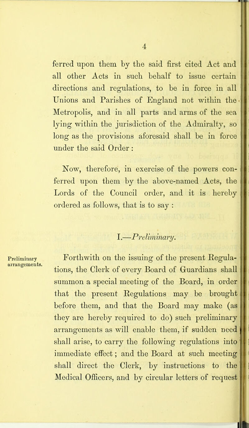 ferred upon them by the said first cited Act and all other Acts in such behalf to issue certain directions and regulations, to be in force in all Unions and Parishes of England not within the • Metropolis, and in all parts and arms of the sea lying within the jurisdiction of the Admiralty, so long as the provisions aforesaid shall be in force under the said Order : Now, therefore, in exercise of the powers con- ferred upon them by the above-named Acts, the Lords of the Council order, and it is hereby ordered as follows, that is to say : I.—Preliminary. Preliminary Forthwith on the issuing of the present Regula- arrangements. tions, the Clerk of every Board of Guardians shall summon a special meeting of the Board, in order that the present Regulations may be brought before them, and that the Board may make (as they are hereby required to do) such preliminary arrangements as will enable them, if sudden need shall arise, to carry the following regulations into immediate effect; and the Board at such meeting shall direct the Clerk, by instructions to the Medical Officers, and by circular letters of request i