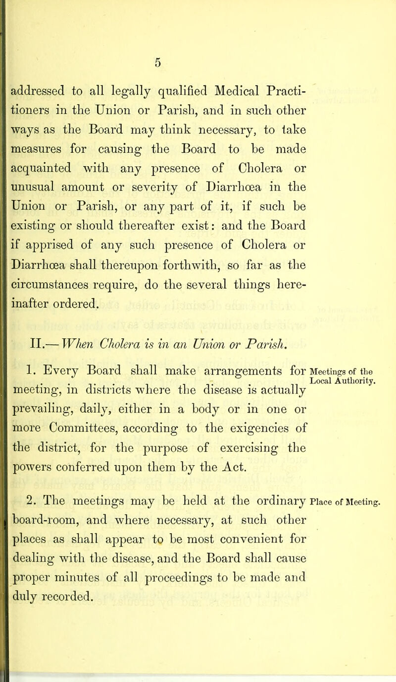 addressed to all legally qualified Medical Practi- tioners in the Union or Parish, and in such other ways as the Board may think necessary, to take measures for causing the Board to be made acquainted with any presence of Cholera or unusual amount or severity of Diarrhoea in the Union or Parish, or any part of it, if such be existing or should thereafter exist: and the Board if apprised of any such presence of Cholera or Diarrhoea shall thereupon forthwith, so far as the circumstances require, do the several things here- inafter ordered. II.— When Cholera is in an Union or Parish. 1. Every Board shall make arrangements for Meetings of the Local Authority. meetmg, m districts where the disease is actually prevailing, daily, either in a body or in one or more Committees, according to the exigencies of the district, for the purpose of exercising the powers conferred upon them by the Act. 2. The meetings may be held at the ordinary Place of Meeting, board-room, and where necessary, at such other places as shall appear to be most convenient for dealing with the disease, and the Board shall cause proper minutes of all proceedings to be made and duly recorded.