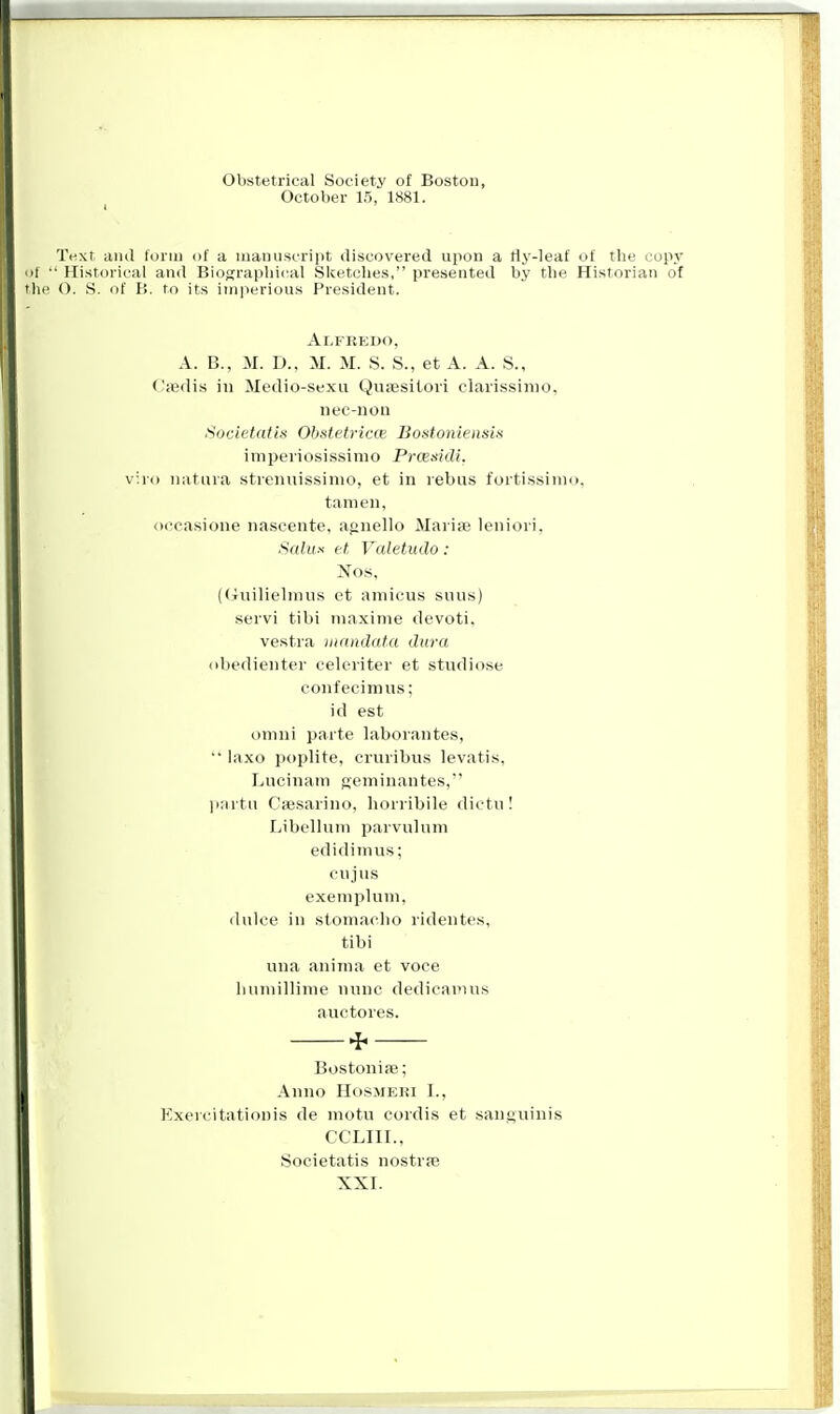 Obstetrical Society of Boston, October 15, 1881. Text and form of a manuscript discovered upon a fly-leaf of the copy ' Historical and Biographical Sketches, presented by the Historian of O. S. of P>. to its imperious President. Alfredo, A. B., M. D., M. M. S. S., et A. A. S., Ossdis in Medio-sexu Quaesitori clarissinio. nec-non Societatis Obstetricce Bostoniensits imperiosissimo Prtesidi. v:.ro natura strenuissinio, et in rebus fortissimo, tamen, oecasione nascente, agnello Maria? leniori, Salux et, Valetudo: Nos, (Guilielmus et amicus snus) servi tibi maxime devoti. vestra mandata dura obedienter celeriter et studiose confecimus; id est onmi parte laborantes,  laxo poplite, cruribus levatis, Lucinam &eminantes, par.tu Caesarino, horribile dictu! Libellum parvuhun edidimus; CD jllS exempluni, dulce in stomacbo ridentes, tibi una anirna et voce humillime nunc dedicamus auctores. * Bostoniae; Anno Hosmeki I., Exeicitationis de motu cordis et .sanguinis CCLIII., Societatis nostras XXI.