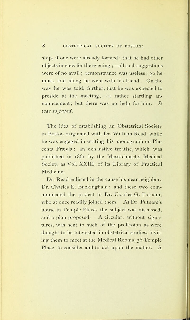 ship, if one were already formed ; that he had other objects in view for the evening ;—all such suggestions were of no avail ; remonstrance was useless ; go he must, and along he went with his friend. On the way he was told, further, that he was expected to preside at the meeting, — a rather startling an- nouncement ; but there was no help for him. // was so fated. The idea of establishing an Obstetrical Society in Boston originated with Dr. William Read, while he was engaged in writing his monograph on Pla- centa Praevia ; an exhaustive treatise, which was published in 1861 by the Massachusetts Medical Society as Vol. XXIII. of its Library of Practical Medicine. Dr. Read enlisted in the cause his near neighbor, Dr. Charles E. Buckingham ; and these two com- municated the project to Dr. Charles G. Putnam, who at once readily joined them. At Dr. Putnam's house in Temple Place, the subject was discussed, and a plan proposed. A circular, without signa- tures, was sent to such of the profession as were thought to be interested in obstetrical studies, invit- ing them to meet at the Medical Rooms, 36 Temple Place, to consider and to act upon the matter. A