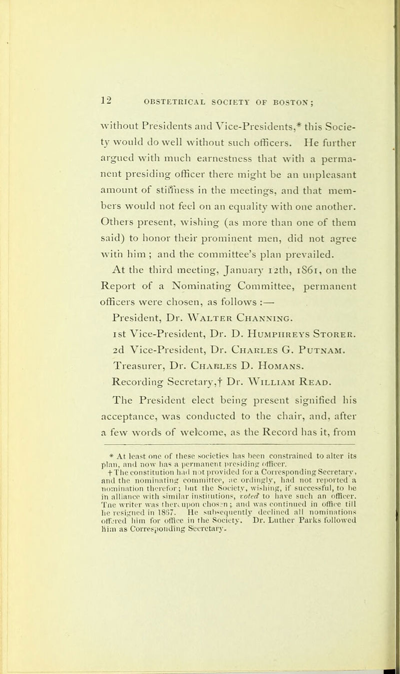 without Presidents and Vice-Presidents,* this Socie- ty would do well without such officers. He further argued with much earnestness that with a perma- nent presiding officer there might be an unpleasant amount of stiffness in the meetings, and that mem- bers would not feel on an equality with one another. Others jsresent, wishing (as more than one of them said) to honor their prominent men, did not agree with him ; and the committee's plan prevailed. At the third meeting, January 12th, 1S61, on the Report of a Nominating Committee, permanent officers were chosen, as follows :— President, Dr. Walter Channing. 1st Vice-President, Dr. D. Humphreys Storer. 2d Vice-President, Dr. Charles G. Putnam. Treasurer, Dr. Charles D. Homans. Recording Secretary,f Dr. William Read. The President elect being present signified his acceptance, was conducted to the chair, and, after a few words of welcome, as the Record has it, from * At lcnst one of these societies has been constrained to alter its plan, and now lias a permanent presiding officer. f The constitution had not provided for a Corresponding Secretary, and the nominating committee, ac ordingly, had not reported a nomination therefor; hut the Society, wishing, if successful, to he in alliance with similar institutions, voted to have such an officer. Tne writer was then upon ehossn; and was continued in office till lie resigned in 18G7. He subsequently declined all nominations offered him for office in the Society. Dr. Luther Parks followed Mini as Corresponding Secretary.