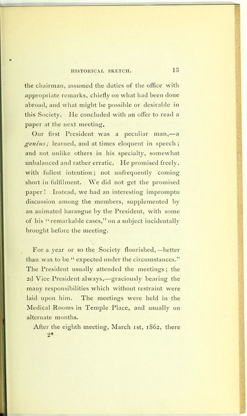 the chairman, assumed the duties of the office with appropriate remarks, chiefly on what had been done abroad, and what might be possible or desirable in this Society. He concluded with an offer to read a paper at the next meeting. Our first President was a peculiar man,—a genius; learned, and at times eloquent in speech ; and not unlike others in his specialty, somewhat unbalanced and rather erratic. He promised freely, with fullest intention ; not unfrequently coming short in fulfilment. We did not get the promised paper! Instead, we had an interesting imjDromptu discussion among the members, supplemented by an animated harangue by the President, with some of his  remarkable cases, on a subject incidentally brought before the meeting. For a year or so the Society flourished,—better than was to be  expected under the circumstances. The President usually attended the meetings ; the 2d Vice President always,—graciously bearing the many responsibilities which without restraint were laid upon him. The meetings were held in the Medical Rooms in Temple Place, and usually on alternate months. After the eighth meeting, March ist, 1862, there 2*