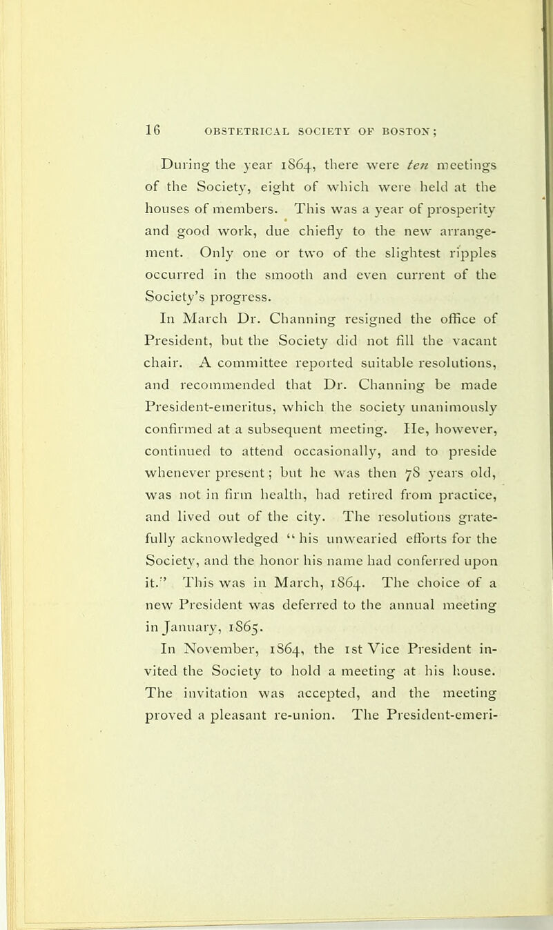 During the year 1S64, there were ten meetings of the Society, eight of which were held at the houses of members. This was a year of prosperity and good work, due chiefly to the new arrange- ment. Only one or two of the slightest ripples occurred in the smooth and even current of the Society's progress. In March Dr. Channing resigned the office of President, but the Society did not fill the vacant chair. A committee reported suitable resolutions, and recommended that Dr. Channing be made President-emeritus, which the society unanimously confirmed at a subsequent meeting. lie, however, continued to attend occasionally, and to preside whenever present; but he was then 7S years old, was not in firm health, had retired from practice, and lived out of the city. The resolutions grate- fully acknowledged  his unwearied efforts for the Society, and the honor his name had conferred upon it.:' This was in March, 1864. The choice of a new President was deferred to the annual meeting in January, 1S65. In November, 1864, the 1st Vice President in- vited the Society to hold a meeting at his house. The invitation was accepted, and the meeting proved a pleasant re-union. The President-emeri-