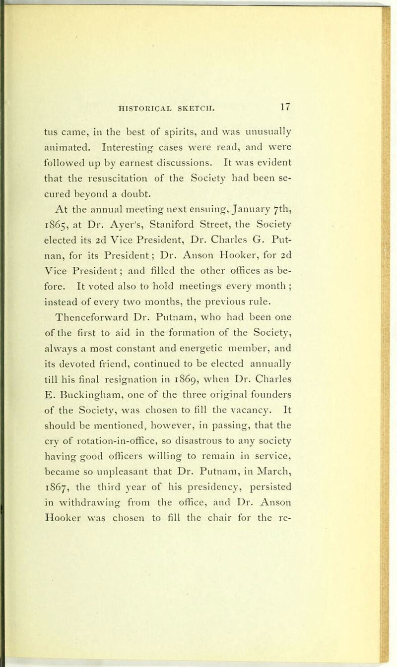 tus came, in the best of spirits, and was unusually animated. Interesting cases were read, and were followed up by earnest discussions. It was evident that the resuscitation of the Society had been se- cured beyond a doubt. At the annual meeting next ensuing, January 7th, 1S65, at Dr. Ayer's, Staniford Street, the Society elected its 2d Vice President, Dr. Charles G. Put- nan, for its President; Dr. Anson Hooker, for 2d Vice President; and filled the other offices as be- fore. It voted also to hold meetings every month ; instead of every two months, the previous rule. Thenceforward Dr. Putnam, who had been one of the first to aid in the formation of the Society, always a most constant and energetic member, and its devoted friend, continued to be elected annually till his final resignation in 1869, when Dr. Charles E. Buckingham, one of the three original founders of the Society, was chosen to fill the vacancy. It should be mentioned, however, in passing, that the cry of rotation-in-office, so disastrous to any society having good officers willing to remain in service, became so unpleasant that Dr. Putnam, in March, 1S67, the third year of his presidency, persisted in withdrawing from the office, and Dr. Anson Hooker was chosen to fill the chair for the re-