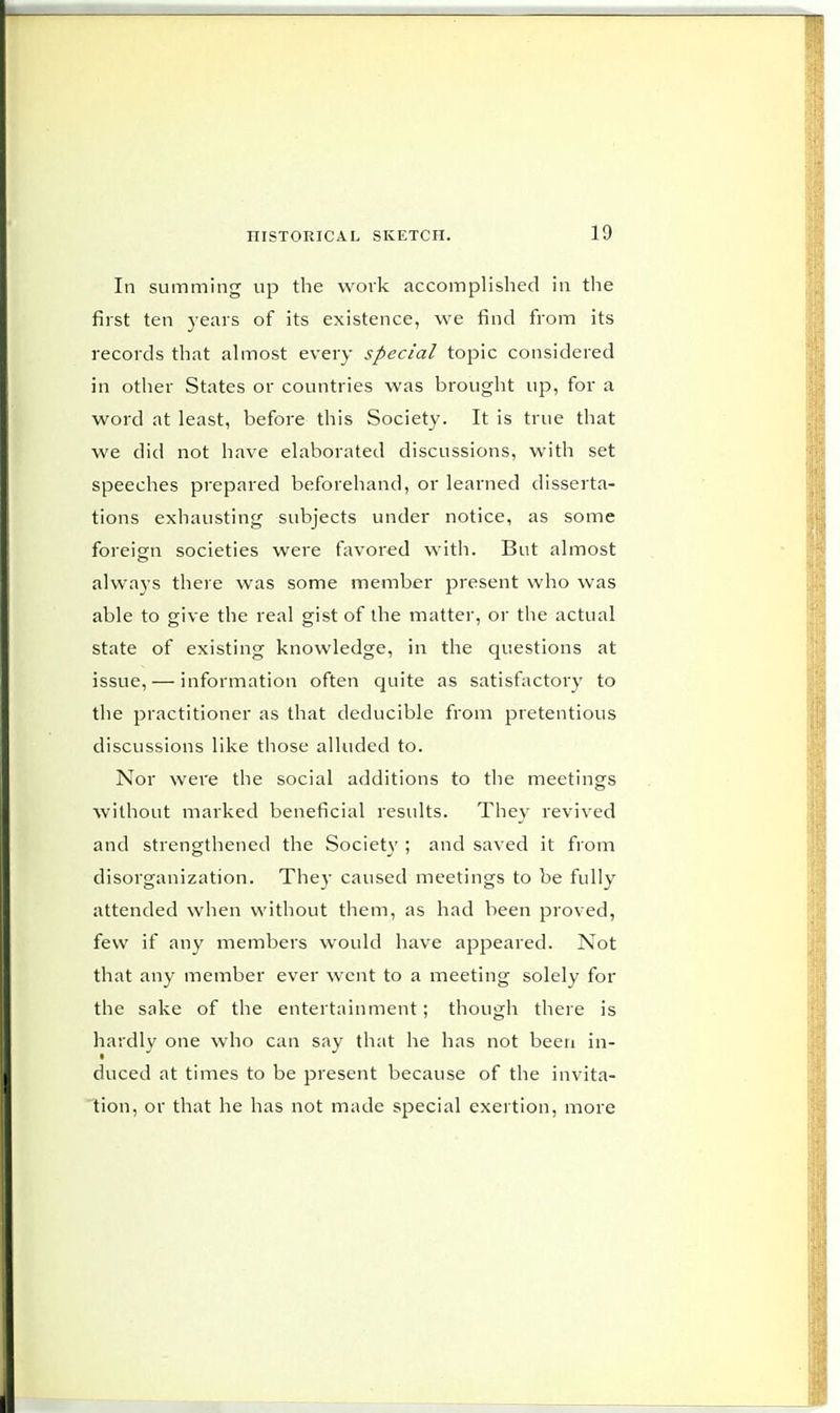 In summing up the work accomplished in the first ten years of its existence, we find from its records that almost every special topic considered in other States or countries was brought up, for a word at least, before this Society. It is true that we did not have elaborated discussions, with set speeches prepared beforehand, or learned disserta- tions exhausting subjects under notice, as some foreign societies were favored with. But almost always there was some member present who was able to give the real gist of the matter, or the actual state of existing knowledge, in the questions at issue, — information often quite as satisfactory to the practitioner as that deducible from pretentious discussions like those alluded to. Nor were the social additions to the meetings without marked beneficial results. They revived and strengthened the Society ; and saved it from disorganization. They caused meetings to be fully attended when without them, as had been proved, few if any members would have appeared. Not that any member ever went to a meeting solely for the sake of the entertainment; though there is hardly one who can say that he has not been in- duced at times to be present because of the invita- tion, or that he has not made special exertion, more