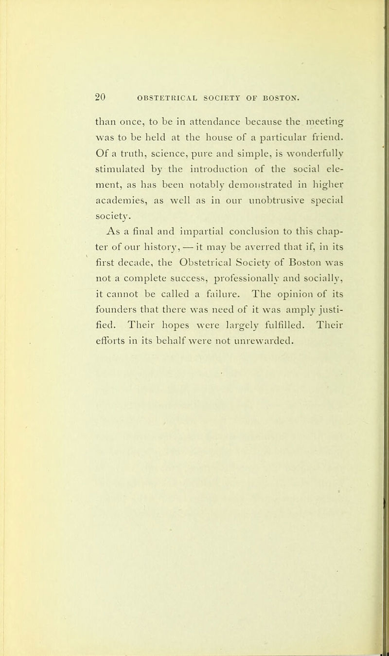 than once, to be in attendance because the meeting was to be held at the house of a particular friend. Of a truth, science, pure and simple, is wonderfully stimulated by the introduction of the social ele- ment, as has been notably demonstrated in higher academies, as well as in our unobtrusive special society. As a final and impartial conclusion to this chap- ter of our history, — it may be averred that if, in its first decade, the Obstetrical Society of Boston was not a complete success, professionally and socially, it cannot be called a failure. The opinion of its founders that there was need of it was amply justi- fied. Their hopes were largely fulfilled. Their efforts in its behalf were not unrewarded.