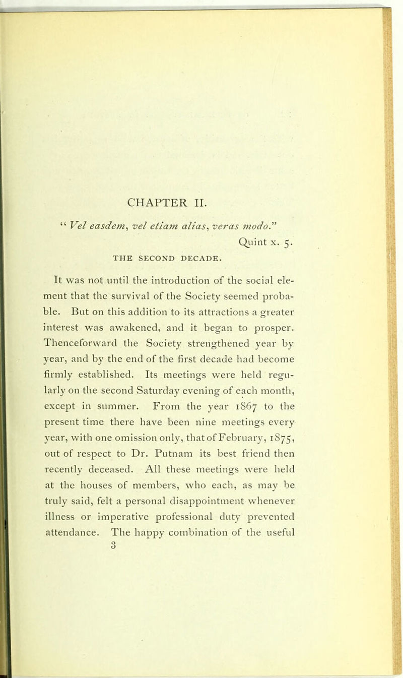 Vel easdem, vel eliam alias, veras modo. Quint x. 5. THE SECOND DECADE. It was not until the introduction of the social ele- ment that the survival of the Society seemed proba- ble. But on this addition to its attractions a greater interest was awakened, and it began to prosper. Thenceforward the Society strengthened year by year, and by the end of the first decade had become firmly established. Its meetings were held regu- larly on the second Saturday evening of each month, except in summer. From the year 1S67 to the present time there have been nine meetings every year, with one omission only, that of February, 1S75, out of respect to Dr. Putnam its best friend then recently deceased. All these meetings were held at the houses of members, who each, as may be truly said, felt a personal disappointment whenever illness or imperative professional duty prevented attendance. The happy combination of the useful 3