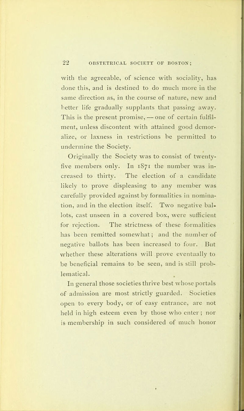 with the agreeable, of science with sociality, has done this, and is destined to do much more in the same direction as, in the course of nature, new and better life gradually supplants that passing away. This is the present promise,— one of certain fulfil- ment, unless discontent with attained good demor- alize, or laxness in restrictions be permitted to undermine the Society. Originally the Society was to consist of twenty- five members only. In 1S71 the number was in- creased to thirty. The election of a candidate likely to prove displeasing to any member was carefully provided against by formalities in nomina- tion, and in the election itself. Two negative bal- lots, cast unseen in a covered box, were sufficient for rejection. The strictness of these formalities has been remitted somewhat; and the number of negative ballots has been increased to four. But whether these alterations will prove eventually to be beneficial remains to be seen, and is still prob- lematical. In general those societies thrive best whose portals of admission are most strictly guarded. Societies open to every body, or of easy entrance, are not held in high esteem even by those who enter; nor is membership in such considered of much honor