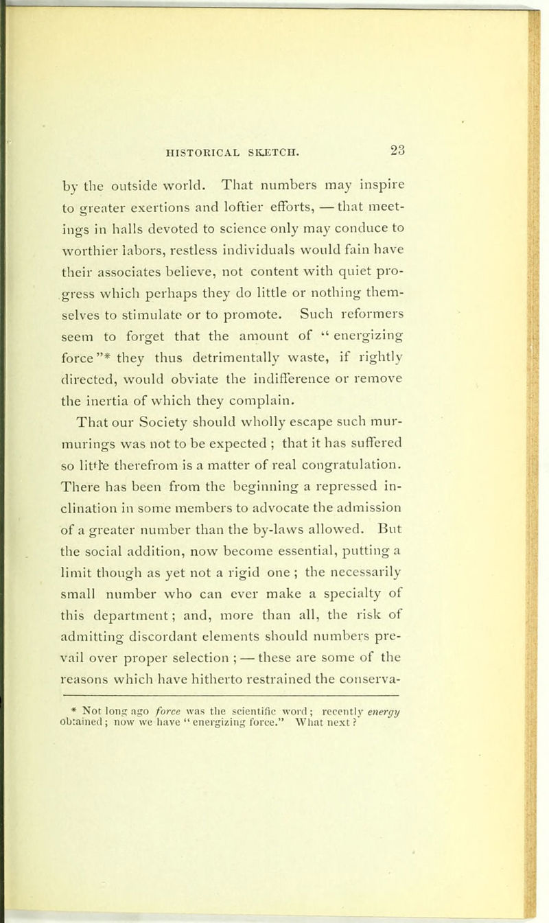 by the outside world. That numbers may inspire to greater exertions and loftier efforts, — that meet- ings in halls devoted to science only may conduce to worthier labors, restless individuals would fain have their associates believe, not content with quiet pro- gress which perhaps they do little or nothing them- selves to stimulate or to promote. Such reformers seem to forget that the amount of energizing force* they thus detrimentally waste, if rightly directed, would obviate the indifference or remove the inertia of which they complain. That our Society should wholly escape such mur- murings was not to be expected ; that it has suffered so litd'e therefrom is a matter of real congratulation. There has been from the beginning a repressed in- clination in some members to advocate the admission of a greater number than the by-laws allowed. But the social addition, now become essential, putting a limit though as yet not a rigid one ; the necessarily small number who can ever make a specialty of this department; and, more than all, the risk of admitting discordant elements should numbers pre- vail over proper selection ; — these are some of the reasons which have hitherto restrained the conserva- * Not long ago force was the scientific word ; recently energy obtained ; now we have energizing force. What next ?
