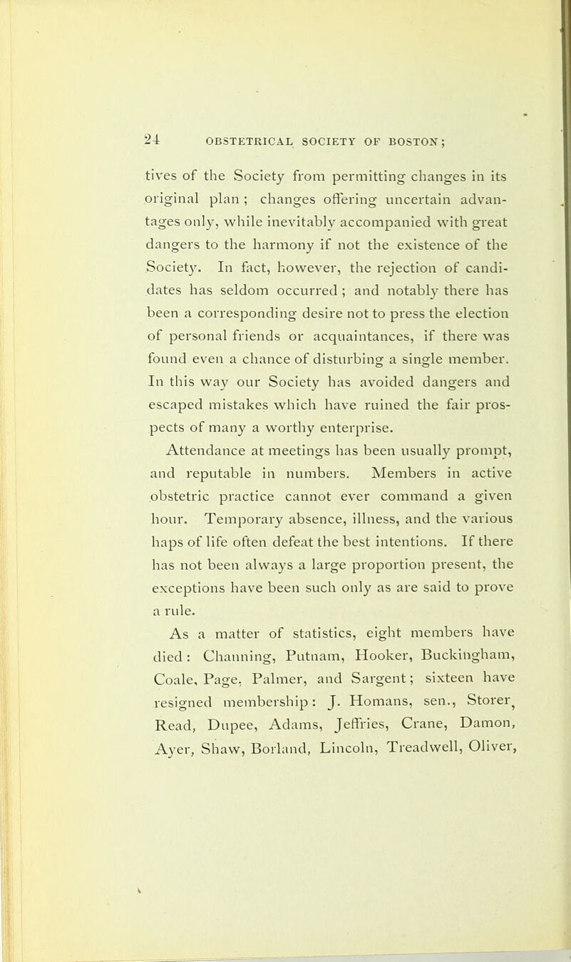 tives of the Society from permitting changes in its original plan ; changes offering uncertain advan- tages only, while inevitably accompanied with great dangers to the harmony if not the existence of the Society. In fact, however, the rejection of candi- dates has seldom occurred ; and notably there has been a corresponding desire not to press the election of personal friends or acquaintances, if there was found even a chance of disturbing a single member. In this way our Society has avoided dangers and escaped mistakes which have ruined the fair pros- pects of many a worthy enterprise. Attendance at meetings has been usually prompt, and reputable in numbers. Members in active obstetric practice cannot ever command a given hour. Temporary absence, illness, and the various haps of life often defeat the best intentions. If there has not been always a large proportion present, the exceptions have been such only as are said to prove a rule. As a matter of statistics, eight members have died: Channing, Putnam, Hooker, Buckingham, Coale, Page, Palmer, and Sargent; sixteen have resigned membership: J. Homans, sen., Storer? Read, Dupee, Adams, Jeffries, Crane, Damon, Ayer, Shaw, Borland, Lincoln, Treadwell, Oliver, i