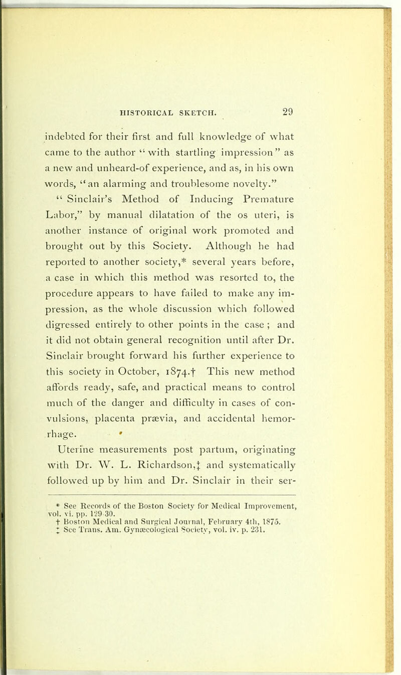 indebted for their first and full knowledge of what came to the author with startling impression as a new and unheard-of experience, and as, in his own words, an alarming and troublesome novelty.  Sinclair's Method of Inducing Premature Labor, by manual dilatation of the os uteri, is another instance of original work promoted and brought out by this Society. Although he had reported to another society,* several years before, a case in which this method was resorted to, the procedure appears to have failed to make any im- pression, as the whole discussion which followed digressed entirely to other points in the case ; and it did not obtain general recognition until after Dr. Sinclair brought forward his further experience to this society in October, iS74-t This new method affords ready, safe, and practical means to control much of the danger and difficulty in cases of con- vulsions, placenta praevia, and accidental hemor- rhage. * Uterine measurements post partum, originating with Dr. W. L. Richardson,j and systematically followed up by him and Dr. Sinclair in their ser- * See Records of the Boston Society for Medical Improvement, vol. vi. pp. 129-30. f Boston Medical and Surgical Journal, February 4th, 1875. X See Trans. Am. Gynaecological Society, vol. iv. p. 231.